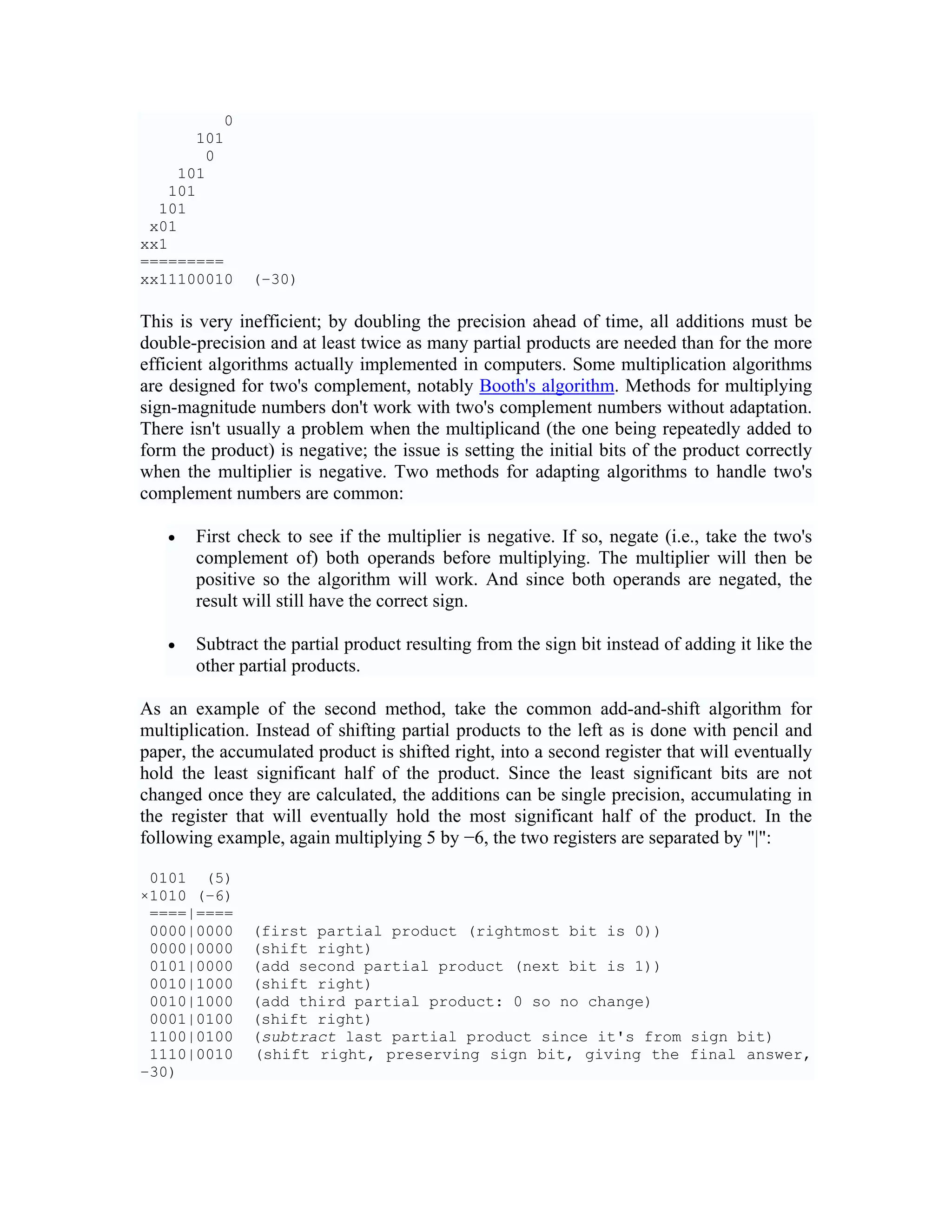 0
      101
       0
    101
   101
  101
 x01
xx1
=========
xx11100010     (−30)

This is very inefficient; by doubling the precision ahead of time, all additions must be
double-precision and at least twice as many partial products are needed than for the more
efficient algorithms actually implemented in computers. Some multiplication algorithms
are designed for two's complement, notably Booth's algorithm. Methods for multiplying
sign-magnitude numbers don't work with two's complement numbers without adaptation.
There isn't usually a problem when the multiplicand (the one being repeatedly added to
form the product) is negative; the issue is setting the initial bits of the product correctly
when the multiplier is negative. Two methods for adapting algorithms to handle two's
complement numbers are common:

   •   First check to see if the multiplier is negative. If so, negate (i.e., take the two's
       complement of) both operands before multiplying. The multiplier will then be
       positive so the algorithm will work. And since both operands are negated, the
       result will still have the correct sign.

   •   Subtract the partial product resulting from the sign bit instead of adding it like the
       other partial products.

As an example of the second method, take the common add-and-shift algorithm for
multiplication. Instead of shifting partial products to the left as is done with pencil and
paper, the accumulated product is shifted right, into a second register that will eventually
hold the least significant half of the product. Since the least significant bits are not
changed once they are calculated, the additions can be single precision, accumulating in
the register that will eventually hold the most significant half of the product. In the
following example, again multiplying 5 by −6, the two registers are separated by "|":

 0101 (5)
×1010 (−6)
 ====|====
 0000|0000     (first partial product (rightmost bit is 0))
 0000|0000     (shift right)
 0101|0000     (add second partial product (next bit is 1))
 0010|1000     (shift right)
 0010|1000     (add third partial product: 0 so no change)
 0001|0100     (shift right)
 1100|0100     (subtract last partial product since it's from sign bit)
 1110|0010     (shift right, preserving sign bit, giving the final answer,
−30)
 