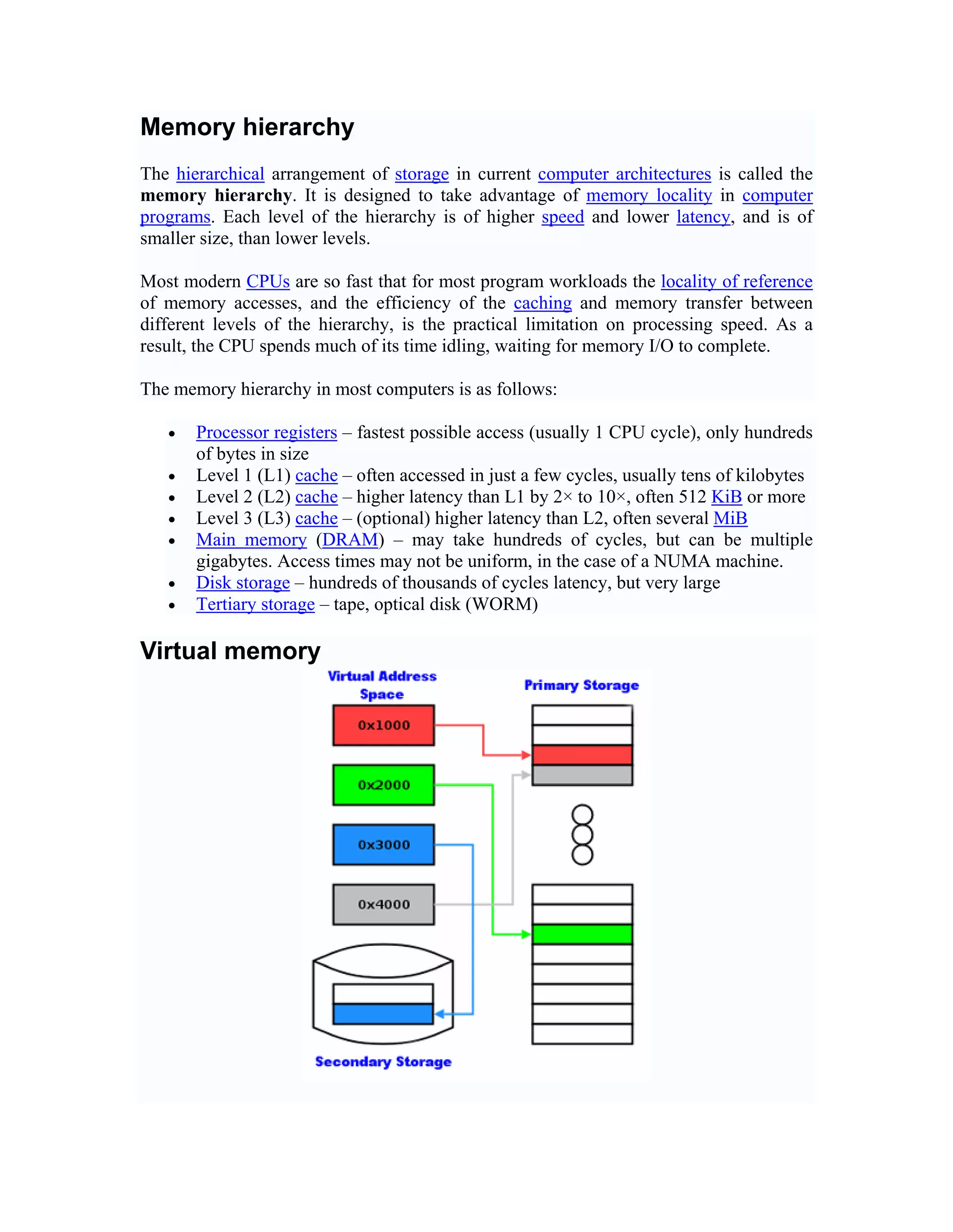 Memory hierarchy
The hierarchical arrangement of storage in current computer architectures is called the
memory hierarchy. It is designed to take advantage of memory locality in computer
programs. Each level of the hierarchy is of higher speed and lower latency, and is of
smaller size, than lower levels.

Most modern CPUs are so fast that for most program workloads the locality of reference
of memory accesses, and the efficiency of the caching and memory transfer between
different levels of the hierarchy, is the practical limitation on processing speed. As a
result, the CPU spends much of its time idling, waiting for memory I/O to complete.

The memory hierarchy in most computers is as follows:

   •   Processor registers – fastest possible access (usually 1 CPU cycle), only hundreds
       of bytes in size
   •   Level 1 (L1) cache – often accessed in just a few cycles, usually tens of kilobytes
   •   Level 2 (L2) cache – higher latency than L1 by 2× to 10×, often 512 KiB or more
   •   Level 3 (L3) cache – (optional) higher latency than L2, often several MiB
   •   Main memory (DRAM) – may take hundreds of cycles, but can be multiple
       gigabytes. Access times may not be uniform, in the case of a NUMA machine.
   •   Disk storage – hundreds of thousands of cycles latency, but very large
   •   Tertiary storage – tape, optical disk (WORM)

Virtual memory
 