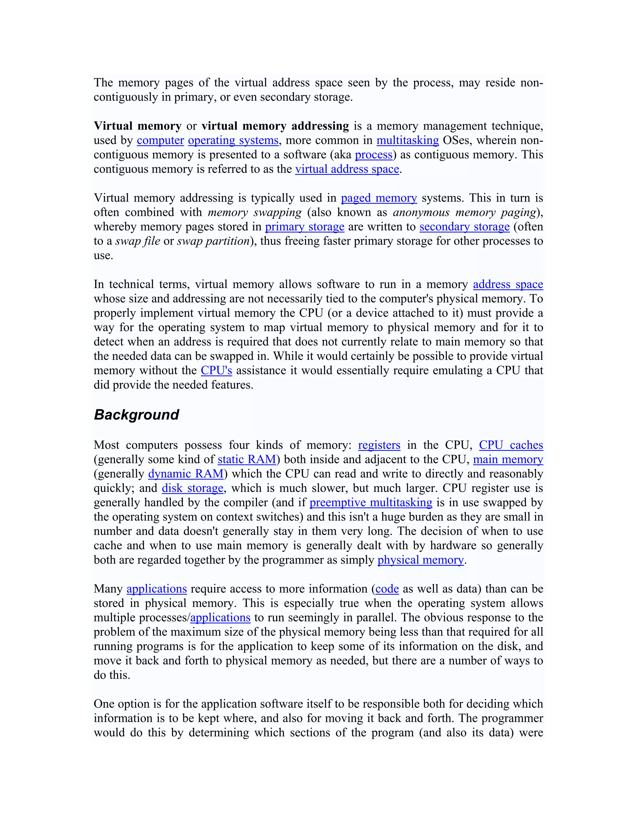 The memory pages of the virtual address space seen by the process, may reside non-
contiguously in primary, or even secondary storage.

Virtual memory or virtual memory addressing is a memory management technique,
used by computer operating systems, more common in multitasking OSes, wherein non-
contiguous memory is presented to a software (aka process) as contiguous memory. This
contiguous memory is referred to as the virtual address space.

Virtual memory addressing is typically used in paged memory systems. This in turn is
often combined with memory swapping (also known as anonymous memory paging),
whereby memory pages stored in primary storage are written to secondary storage (often
to a swap file or swap partition), thus freeing faster primary storage for other processes to
use.

In technical terms, virtual memory allows software to run in a memory address space
whose size and addressing are not necessarily tied to the computer's physical memory. To
properly implement virtual memory the CPU (or a device attached to it) must provide a
way for the operating system to map virtual memory to physical memory and for it to
detect when an address is required that does not currently relate to main memory so that
the needed data can be swapped in. While it would certainly be possible to provide virtual
memory without the CPU's assistance it would essentially require emulating a CPU that
did provide the needed features.

Background

Most computers possess four kinds of memory: registers in the CPU, CPU caches
(generally some kind of static RAM) both inside and adjacent to the CPU, main memory
(generally dynamic RAM) which the CPU can read and write to directly and reasonably
quickly; and disk storage, which is much slower, but much larger. CPU register use is
generally handled by the compiler (and if preemptive multitasking is in use swapped by
the operating system on context switches) and this isn't a huge burden as they are small in
number and data doesn't generally stay in them very long. The decision of when to use
cache and when to use main memory is generally dealt with by hardware so generally
both are regarded together by the programmer as simply physical memory.

Many applications require access to more information (code as well as data) than can be
stored in physical memory. This is especially true when the operating system allows
multiple processes/applications to run seemingly in parallel. The obvious response to the
problem of the maximum size of the physical memory being less than that required for all
running programs is for the application to keep some of its information on the disk, and
move it back and forth to physical memory as needed, but there are a number of ways to
do this.

One option is for the application software itself to be responsible both for deciding which
information is to be kept where, and also for moving it back and forth. The programmer
would do this by determining which sections of the program (and also its data) were
 