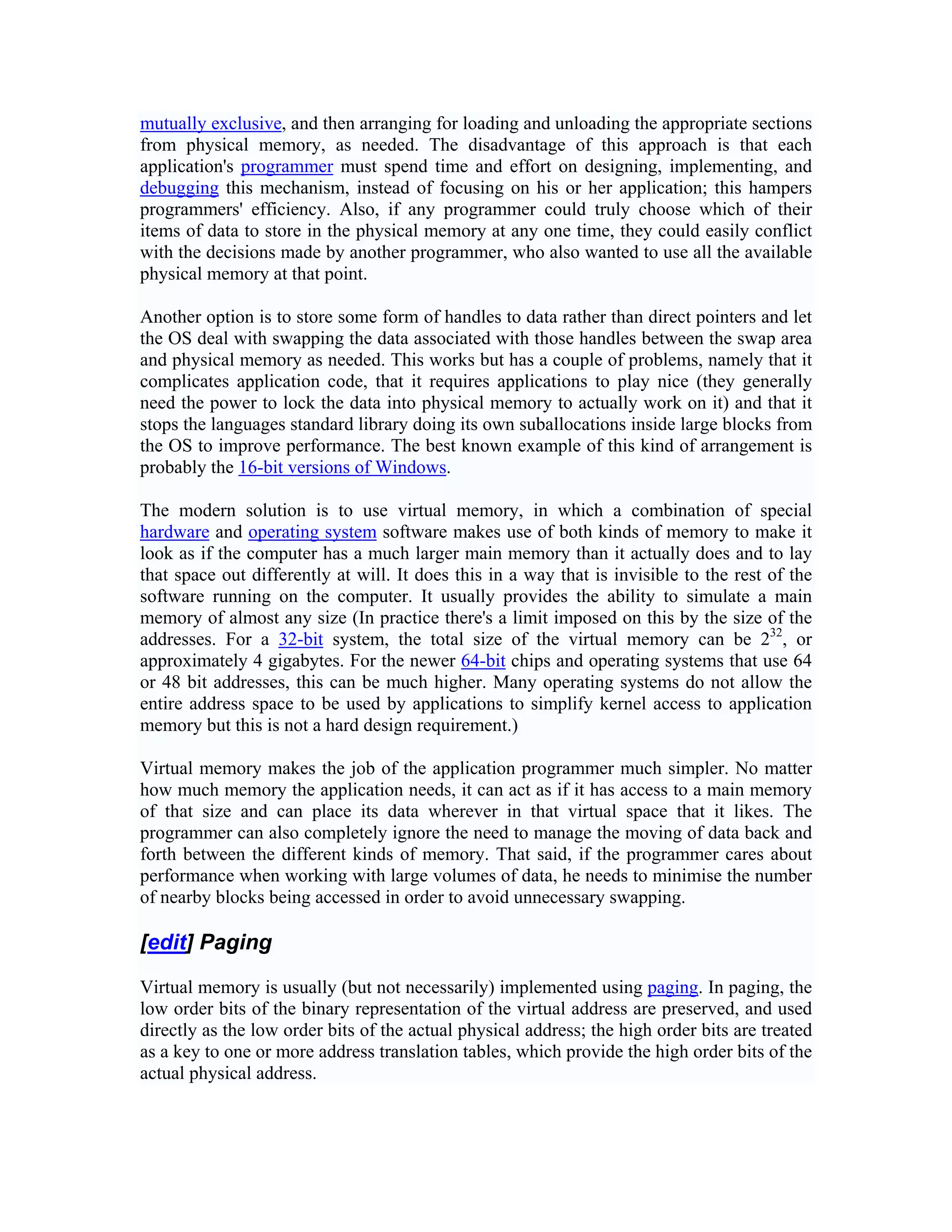 mutually exclusive, and then arranging for loading and unloading the appropriate sections
from physical memory, as needed. The disadvantage of this approach is that each
application's programmer must spend time and effort on designing, implementing, and
debugging this mechanism, instead of focusing on his or her application; this hampers
programmers' efficiency. Also, if any programmer could truly choose which of their
items of data to store in the physical memory at any one time, they could easily conflict
with the decisions made by another programmer, who also wanted to use all the available
physical memory at that point.

Another option is to store some form of handles to data rather than direct pointers and let
the OS deal with swapping the data associated with those handles between the swap area
and physical memory as needed. This works but has a couple of problems, namely that it
complicates application code, that it requires applications to play nice (they generally
need the power to lock the data into physical memory to actually work on it) and that it
stops the languages standard library doing its own suballocations inside large blocks from
the OS to improve performance. The best known example of this kind of arrangement is
probably the 16-bit versions of Windows.

The modern solution is to use virtual memory, in which a combination of special
hardware and operating system software makes use of both kinds of memory to make it
look as if the computer has a much larger main memory than it actually does and to lay
that space out differently at will. It does this in a way that is invisible to the rest of the
software running on the computer. It usually provides the ability to simulate a main
memory of almost any size (In practice there's a limit imposed on this by the size of the
addresses. For a 32-bit system, the total size of the virtual memory can be 232, or
approximately 4 gigabytes. For the newer 64-bit chips and operating systems that use 64
or 48 bit addresses, this can be much higher. Many operating systems do not allow the
entire address space to be used by applications to simplify kernel access to application
memory but this is not a hard design requirement.)

Virtual memory makes the job of the application programmer much simpler. No matter
how much memory the application needs, it can act as if it has access to a main memory
of that size and can place its data wherever in that virtual space that it likes. The
programmer can also completely ignore the need to manage the moving of data back and
forth between the different kinds of memory. That said, if the programmer cares about
performance when working with large volumes of data, he needs to minimise the number
of nearby blocks being accessed in order to avoid unnecessary swapping.

[edit] Paging

Virtual memory is usually (but not necessarily) implemented using paging. In paging, the
low order bits of the binary representation of the virtual address are preserved, and used
directly as the low order bits of the actual physical address; the high order bits are treated
as a key to one or more address translation tables, which provide the high order bits of the
actual physical address.
 
