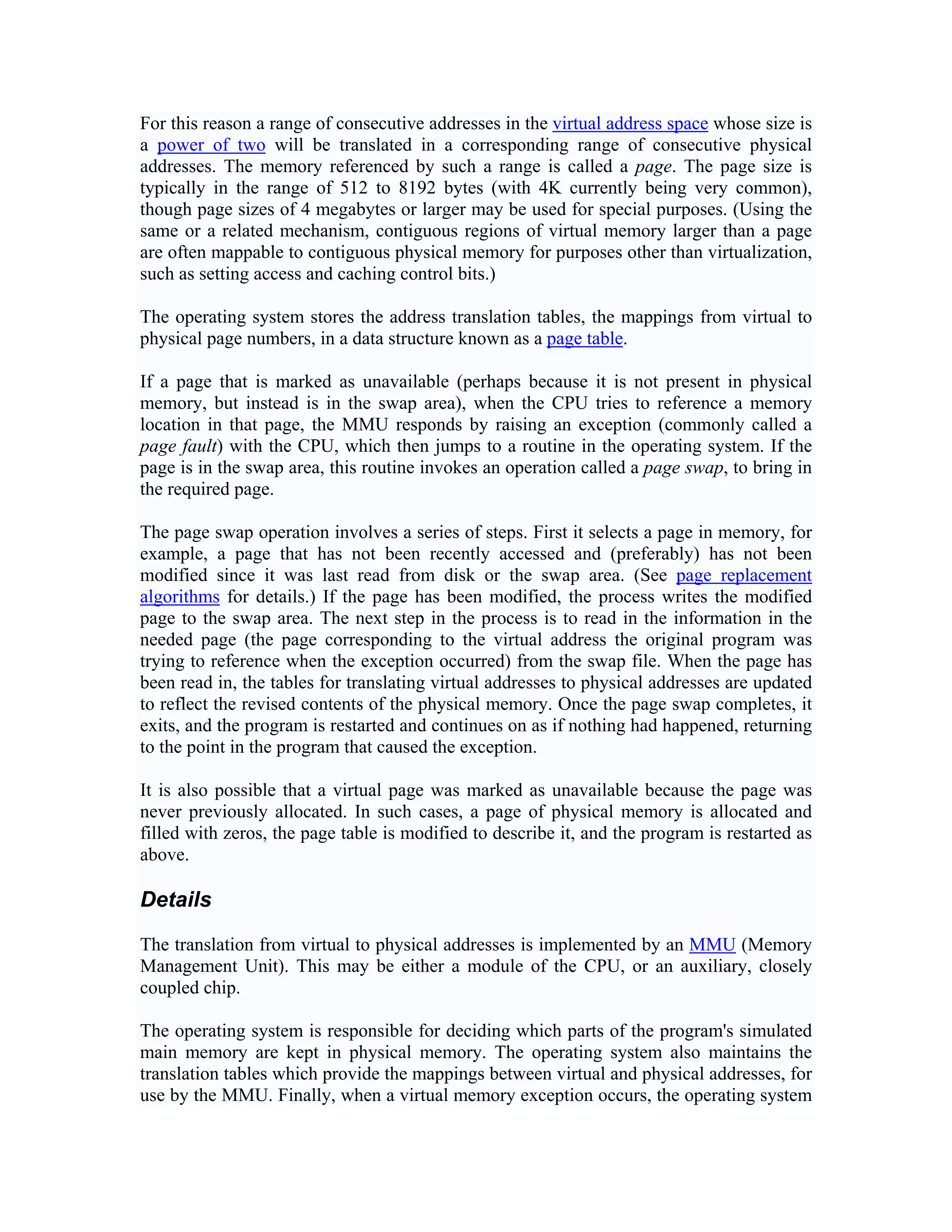 For this reason a range of consecutive addresses in the virtual address space whose size is
a power of two will be translated in a corresponding range of consecutive physical
addresses. The memory referenced by such a range is called a page. The page size is
typically in the range of 512 to 8192 bytes (with 4K currently being very common),
though page sizes of 4 megabytes or larger may be used for special purposes. (Using the
same or a related mechanism, contiguous regions of virtual memory larger than a page
are often mappable to contiguous physical memory for purposes other than virtualization,
such as setting access and caching control bits.)

The operating system stores the address translation tables, the mappings from virtual to
physical page numbers, in a data structure known as a page table.

If a page that is marked as unavailable (perhaps because it is not present in physical
memory, but instead is in the swap area), when the CPU tries to reference a memory
location in that page, the MMU responds by raising an exception (commonly called a
page fault) with the CPU, which then jumps to a routine in the operating system. If the
page is in the swap area, this routine invokes an operation called a page swap, to bring in
the required page.

The page swap operation involves a series of steps. First it selects a page in memory, for
example, a page that has not been recently accessed and (preferably) has not been
modified since it was last read from disk or the swap area. (See page replacement
algorithms for details.) If the page has been modified, the process writes the modified
page to the swap area. The next step in the process is to read in the information in the
needed page (the page corresponding to the virtual address the original program was
trying to reference when the exception occurred) from the swap file. When the page has
been read in, the tables for translating virtual addresses to physical addresses are updated
to reflect the revised contents of the physical memory. Once the page swap completes, it
exits, and the program is restarted and continues on as if nothing had happened, returning
to the point in the program that caused the exception.

It is also possible that a virtual page was marked as unavailable because the page was
never previously allocated. In such cases, a page of physical memory is allocated and
filled with zeros, the page table is modified to describe it, and the program is restarted as
above.

Details

The translation from virtual to physical addresses is implemented by an MMU (Memory
Management Unit). This may be either a module of the CPU, or an auxiliary, closely
coupled chip.

The operating system is responsible for deciding which parts of the program's simulated
main memory are kept in physical memory. The operating system also maintains the
translation tables which provide the mappings between virtual and physical addresses, for
use by the MMU. Finally, when a virtual memory exception occurs, the operating system
 