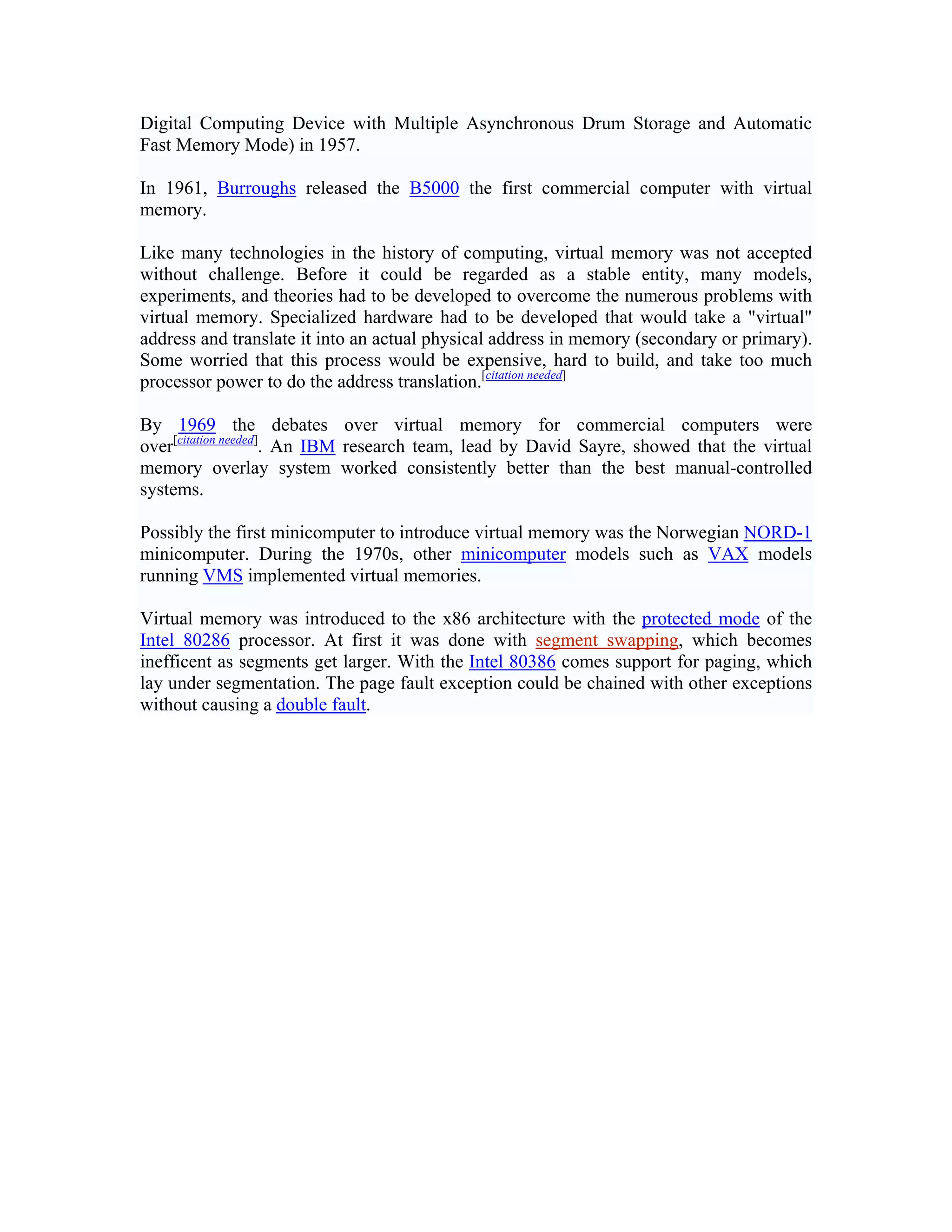 Digital Computing Device with Multiple Asynchronous Drum Storage and Automatic
Fast Memory Mode) in 1957.

In 1961, Burroughs released the B5000 the first commercial computer with virtual
memory.

Like many technologies in the history of computing, virtual memory was not accepted
without challenge. Before it could be regarded as a stable entity, many models,
experiments, and theories had to be developed to overcome the numerous problems with
virtual memory. Specialized hardware had to be developed that would take a "virtual"
address and translate it into an actual physical address in memory (secondary or primary).
Some worried that this process would be expensive, hard to build, and take too much
processor power to do the address translation.[citation needed]

By 1969 the debates over virtual memory for commercial computers were
over[citation needed]. An IBM research team, lead by David Sayre, showed that the virtual
memory overlay system worked consistently better than the best manual-controlled
systems.

Possibly the first minicomputer to introduce virtual memory was the Norwegian NORD-1
minicomputer. During the 1970s, other minicomputer models such as VAX models
running VMS implemented virtual memories.

Virtual memory was introduced to the x86 architecture with the protected mode of the
Intel 80286 processor. At first it was done with segment swapping, which becomes
inefficent as segments get larger. With the Intel 80386 comes support for paging, which
lay under segmentation. The page fault exception could be chained with other exceptions
without causing a double fault.
 