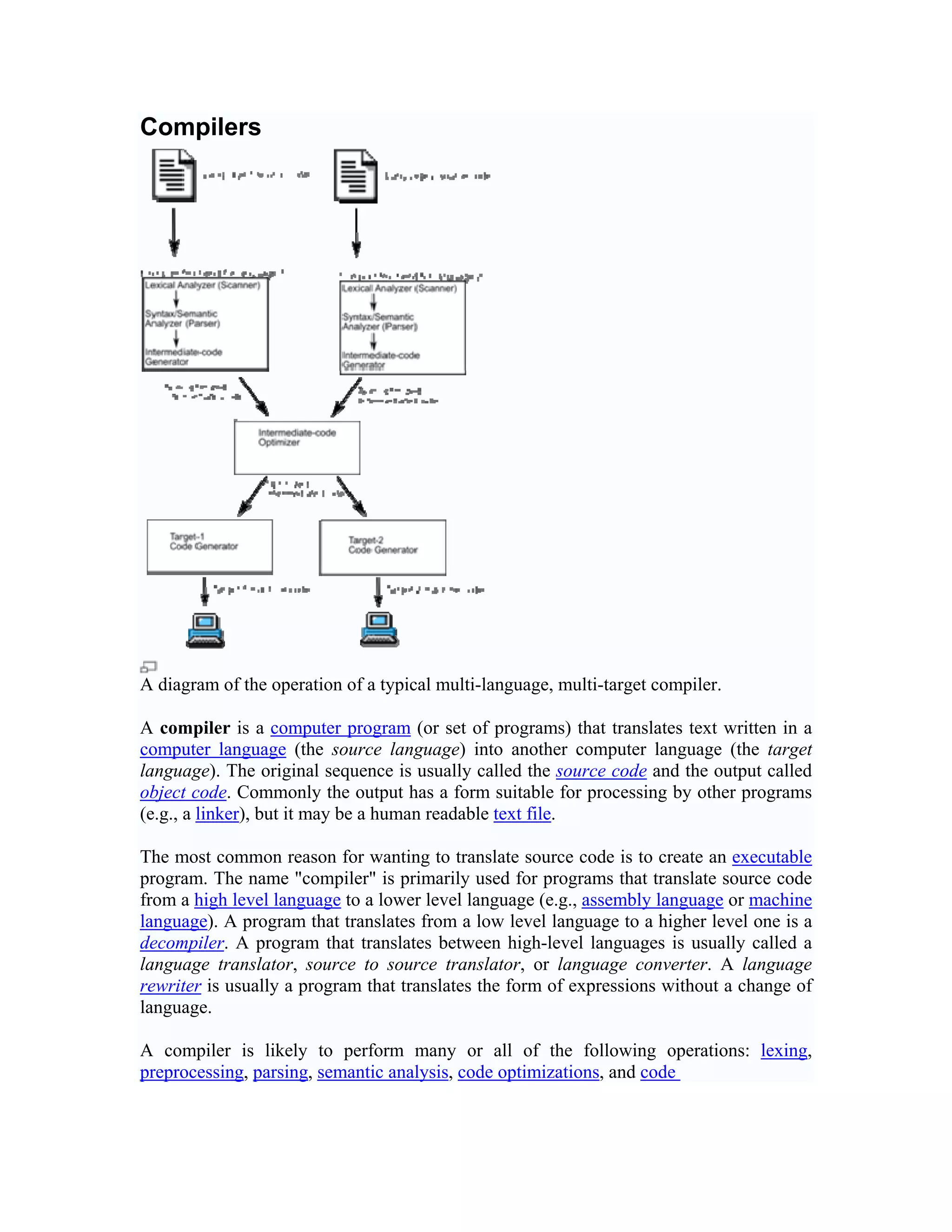 Compilers




A diagram of the operation of a typical multi-language, multi-target compiler.

A compiler is a computer program (or set of programs) that translates text written in a
computer language (the source language) into another computer language (the target
language). The original sequence is usually called the source code and the output called
object code. Commonly the output has a form suitable for processing by other programs
(e.g., a linker), but it may be a human readable text file.

The most common reason for wanting to translate source code is to create an executable
program. The name "compiler" is primarily used for programs that translate source code
from a high level language to a lower level language (e.g., assembly language or machine
language). A program that translates from a low level language to a higher level one is a
decompiler. A program that translates between high-level languages is usually called a
language translator, source to source translator, or language converter. A language
rewriter is usually a program that translates the form of expressions without a change of
language.

A compiler is likely to perform many or all of the following operations: lexing,
preprocessing, parsing, semantic analysis, code optimizations, and code
 