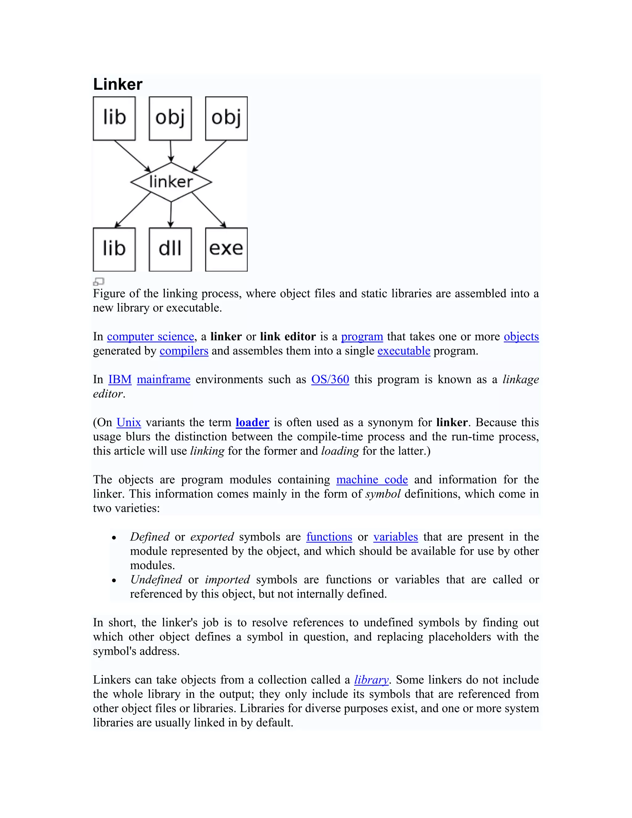 Linker




Figure of the linking process, where object files and static libraries are assembled into a
new library or executable.

In computer science, a linker or link editor is a program that takes one or more objects
generated by compilers and assembles them into a single executable program.

In IBM mainframe environments such as OS/360 this program is known as a linkage
editor.

(On Unix variants the term loader is often used as a synonym for linker. Because this
usage blurs the distinction between the compile-time process and the run-time process,
this article will use linking for the former and loading for the latter.)

The objects are program modules containing machine code and information for the
linker. This information comes mainly in the form of symbol definitions, which come in
two varieties:

   •   Defined or exported symbols are functions or variables that are present in the
       module represented by the object, and which should be available for use by other
       modules.
   •   Undefined or imported symbols are functions or variables that are called or
       referenced by this object, but not internally defined.

In short, the linker's job is to resolve references to undefined symbols by finding out
which other object defines a symbol in question, and replacing placeholders with the
symbol's address.

Linkers can take objects from a collection called a library. Some linkers do not include
the whole library in the output; they only include its symbols that are referenced from
other object files or libraries. Libraries for diverse purposes exist, and one or more system
libraries are usually linked in by default.
 