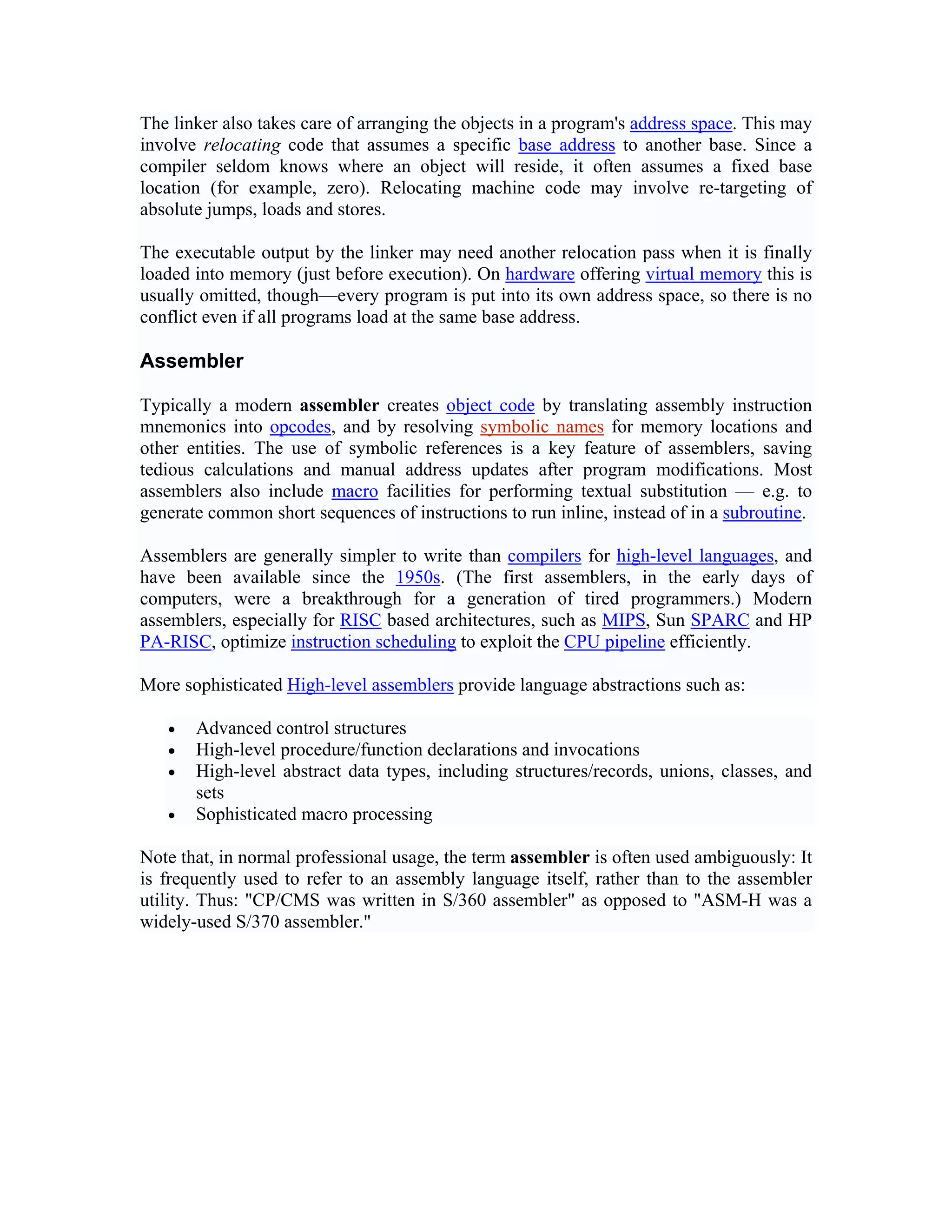 The linker also takes care of arranging the objects in a program's address space. This may
involve relocating code that assumes a specific base address to another base. Since a
compiler seldom knows where an object will reside, it often assumes a fixed base
location (for example, zero). Relocating machine code may involve re-targeting of
absolute jumps, loads and stores.

The executable output by the linker may need another relocation pass when it is finally
loaded into memory (just before execution). On hardware offering virtual memory this is
usually omitted, though—every program is put into its own address space, so there is no
conflict even if all programs load at the same base address.

Assembler

Typically a modern assembler creates object code by translating assembly instruction
mnemonics into opcodes, and by resolving symbolic names for memory locations and
other entities. The use of symbolic references is a key feature of assemblers, saving
tedious calculations and manual address updates after program modifications. Most
assemblers also include macro facilities for performing textual substitution — e.g. to
generate common short sequences of instructions to run inline, instead of in a subroutine.

Assemblers are generally simpler to write than compilers for high-level languages, and
have been available since the 1950s. (The first assemblers, in the early days of
computers, were a breakthrough for a generation of tired programmers.) Modern
assemblers, especially for RISC based architectures, such as MIPS, Sun SPARC and HP
PA-RISC, optimize instruction scheduling to exploit the CPU pipeline efficiently.

More sophisticated High-level assemblers provide language abstractions such as:

   •   Advanced control structures
   •   High-level procedure/function declarations and invocations
   •   High-level abstract data types, including structures/records, unions, classes, and
       sets
   •   Sophisticated macro processing

Note that, in normal professional usage, the term assembler is often used ambiguously: It
is frequently used to refer to an assembly language itself, rather than to the assembler
utility. Thus: "CP/CMS was written in S/360 assembler" as opposed to "ASM-H was a
widely-used S/370 assembler."
 