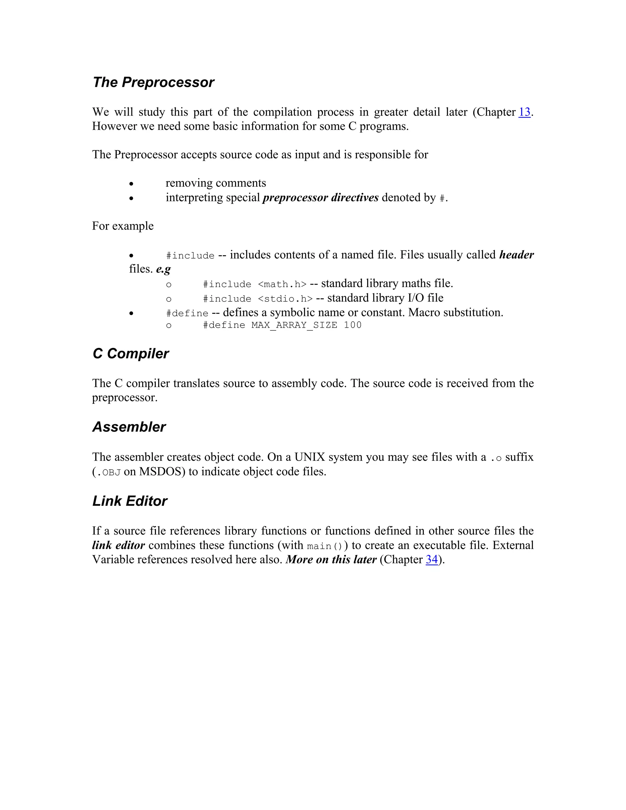 The Preprocessor

We will study this part of the compilation process in greater detail later (Chapter 13.
However we need some basic information for some C programs.

The Preprocessor accepts source code as input and is responsible for

       •       removing comments
       •       interpreting special preprocessor directives denoted by #.

For example

       •       #include -- includes contents of a named file. Files usually called header
       files. e.g
               o     #include <math.h> -- standard library maths file.
               o     #include <stdio.h> -- standard library I/O file
       •       #define -- defines a symbolic name or constant. Macro substitution.
               o     #define MAX_ARRAY_SIZE 100

C Compiler

The C compiler translates source to assembly code. The source code is received from the
preprocessor.

Assembler

The assembler creates object code. On a UNIX system you may see files with a .o suffix
(.OBJ on MSDOS) to indicate object code files.

Link Editor

If a source file references library functions or functions defined in other source files the
link editor combines these functions (with main()) to create an executable file. External
Variable references resolved here also. More on this later (Chapter 34).




                                                                              Digitally signed by Vinayak

                                              Vinayak                         Ashok Bharadi
                                                                              DN: cn=Vinayak Ashok
                                                                              Bharadi, c=IN, o=GPM,

                                              Ashok                           ou=Engineering IT,
                                                                              email=vinu_bharadi@rediffmail.
                                                                              com
                                                                              Reason: I am the author of this

                                              Bharadi                         document
                                                                              Date: 2006.11.20 16:19:13
                                                                              +05'30'
 