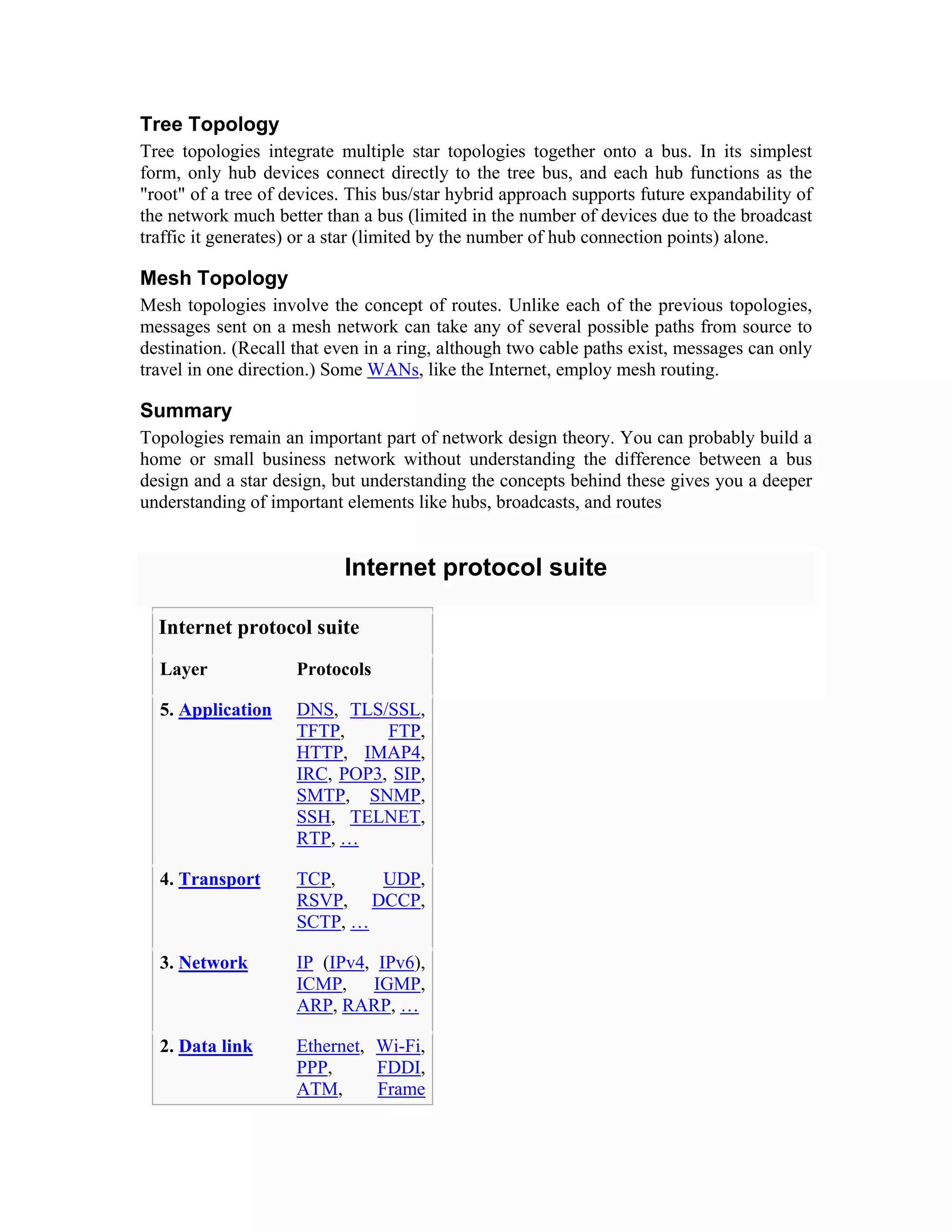 Tree Topology
Tree topologies integrate multiple star topologies together onto a bus. In its simplest
form, only hub devices connect directly to the tree bus, and each hub functions as the
"root" of a tree of devices. This bus/star hybrid approach supports future expandability of
the network much better than a bus (limited in the number of devices due to the broadcast
traffic it generates) or a star (limited by the number of hub connection points) alone.

Mesh Topology
Mesh topologies involve the concept of routes. Unlike each of the previous topologies,
messages sent on a mesh network can take any of several possible paths from source to
destination. (Recall that even in a ring, although two cable paths exist, messages can only
travel in one direction.) Some WANs, like the Internet, employ mesh routing.

Summary
Topologies remain an important part of network design theory. You can probably build a
home or small business network without understanding the difference between a bus
design and a star design, but understanding the concepts behind these gives you a deeper
understanding of important elements like hubs, broadcasts, and routes


                           Internet protocol suite

  Internet protocol suite
  Layer              Protocols

  5. Application     DNS, TLS/SSL,
                     TFTP,     FTP,
                     HTTP, IMAP4,
                     IRC, POP3, SIP,
                     SMTP, SNMP,
                     SSH, TELNET,
                     RTP, …

  4. Transport       TCP,    UDP,
                     RSVP, DCCP,
                     SCTP, …

  3. Network         IP (IPv4, IPv6),
                     ICMP, IGMP,
                     ARP, RARP, …

  2. Data link       Ethernet, Wi-Fi,
                     PPP,      FDDI,
                     ATM,      Frame
 
