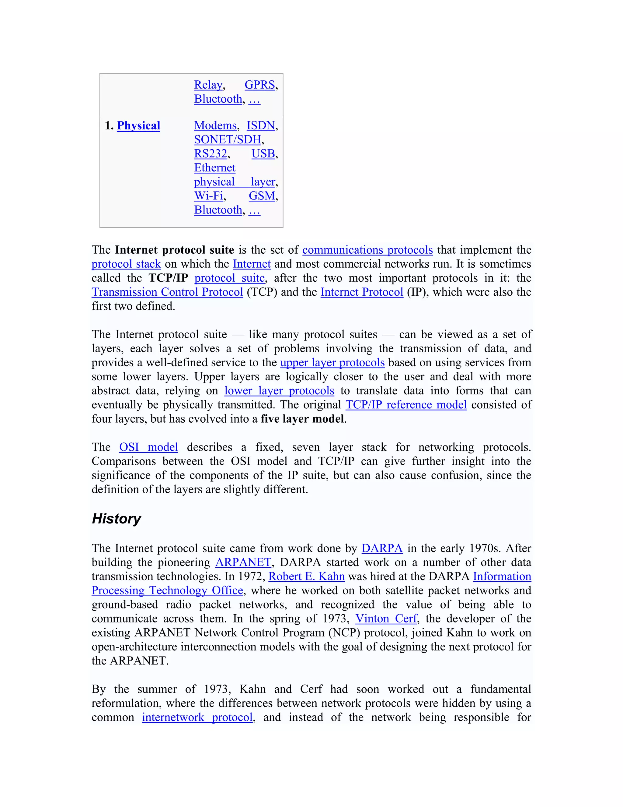 Relay,    GPRS,
                    Bluetooth, …

  1. Physical       Modems, ISDN,
                    SONET/SDH,
                    RS232,     USB,
                    Ethernet
                    physical layer,
                    Wi-Fi,     GSM,
                    Bluetooth, …


The Internet protocol suite is the set of communications protocols that implement the
protocol stack on which the Internet and most commercial networks run. It is sometimes
called the TCP/IP protocol suite, after the two most important protocols in it: the
Transmission Control Protocol (TCP) and the Internet Protocol (IP), which were also the
first two defined.

The Internet protocol suite — like many protocol suites — can be viewed as a set of
layers, each layer solves a set of problems involving the transmission of data, and
provides a well-defined service to the upper layer protocols based on using services from
some lower layers. Upper layers are logically closer to the user and deal with more
abstract data, relying on lower layer protocols to translate data into forms that can
eventually be physically transmitted. The original TCP/IP reference model consisted of
four layers, but has evolved into a five layer model.

The OSI model describes a fixed, seven layer stack for networking protocols.
Comparisons between the OSI model and TCP/IP can give further insight into the
significance of the components of the IP suite, but can also cause confusion, since the
definition of the layers are slightly different.

History

The Internet protocol suite came from work done by DARPA in the early 1970s. After
building the pioneering ARPANET, DARPA started work on a number of other data
transmission technologies. In 1972, Robert E. Kahn was hired at the DARPA Information
Processing Technology Office, where he worked on both satellite packet networks and
ground-based radio packet networks, and recognized the value of being able to
communicate across them. In the spring of 1973, Vinton Cerf, the developer of the
existing ARPANET Network Control Program (NCP) protocol, joined Kahn to work on
open-architecture interconnection models with the goal of designing the next protocol for
the ARPANET.

By the summer of 1973, Kahn and Cerf had soon worked out a fundamental
reformulation, where the differences between network protocols were hidden by using a
common internetwork protocol, and instead of the network being responsible for
 