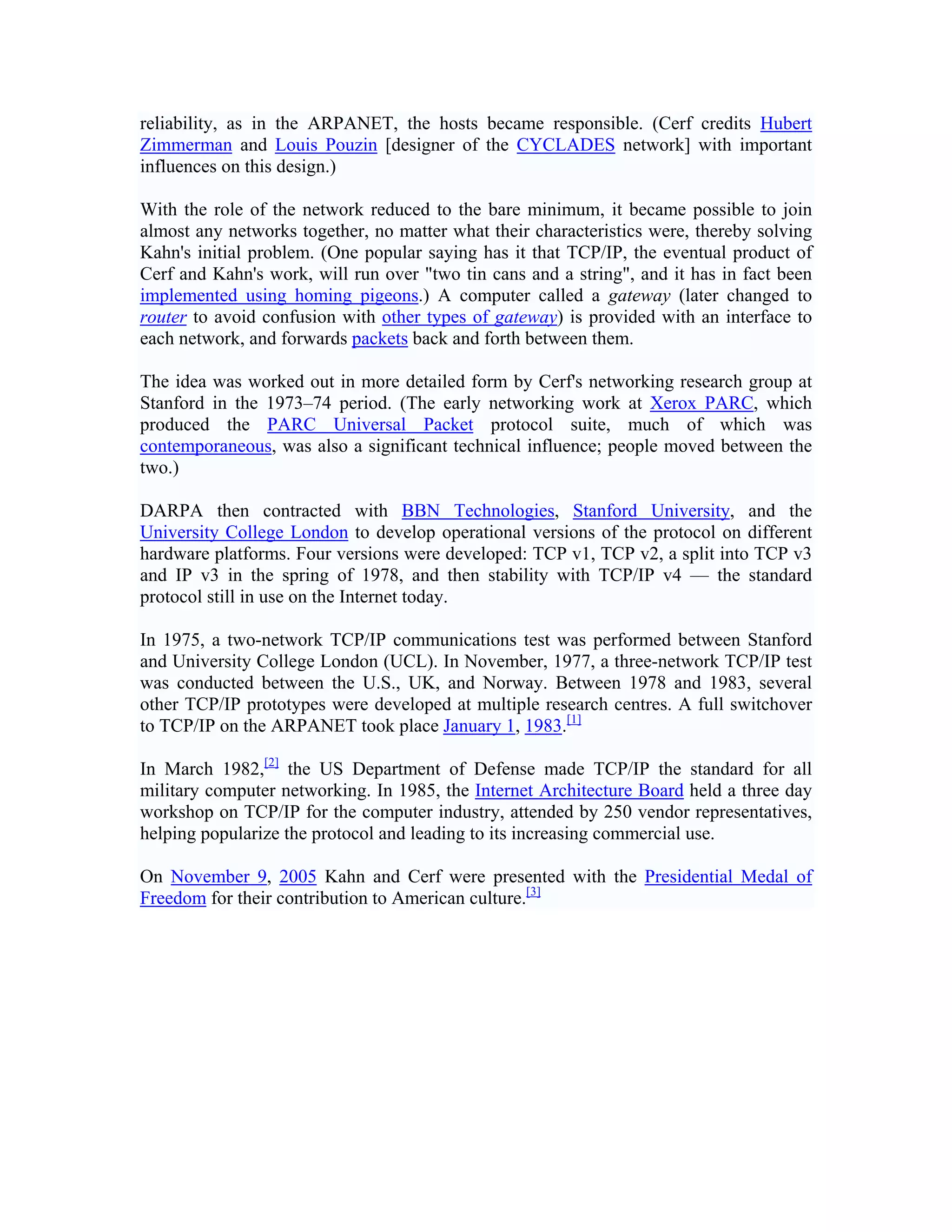 reliability, as in the ARPANET, the hosts became responsible. (Cerf credits Hubert
Zimmerman and Louis Pouzin [designer of the CYCLADES network] with important
influences on this design.)

With the role of the network reduced to the bare minimum, it became possible to join
almost any networks together, no matter what their characteristics were, thereby solving
Kahn's initial problem. (One popular saying has it that TCP/IP, the eventual product of
Cerf and Kahn's work, will run over "two tin cans and a string", and it has in fact been
implemented using homing pigeons.) A computer called a gateway (later changed to
router to avoid confusion with other types of gateway) is provided with an interface to
each network, and forwards packets back and forth between them.

The idea was worked out in more detailed form by Cerf's networking research group at
Stanford in the 1973–74 period. (The early networking work at Xerox PARC, which
produced the PARC Universal Packet protocol suite, much of which was
contemporaneous, was also a significant technical influence; people moved between the
two.)

DARPA then contracted with BBN Technologies, Stanford University, and the
University College London to develop operational versions of the protocol on different
hardware platforms. Four versions were developed: TCP v1, TCP v2, a split into TCP v3
and IP v3 in the spring of 1978, and then stability with TCP/IP v4 — the standard
protocol still in use on the Internet today.

In 1975, a two-network TCP/IP communications test was performed between Stanford
and University College London (UCL). In November, 1977, a three-network TCP/IP test
was conducted between the U.S., UK, and Norway. Between 1978 and 1983, several
other TCP/IP prototypes were developed at multiple research centres. A full switchover
to TCP/IP on the ARPANET took place January 1, 1983.[1]

In March 1982,[2] the US Department of Defense made TCP/IP the standard for all
military computer networking. In 1985, the Internet Architecture Board held a three day
workshop on TCP/IP for the computer industry, attended by 250 vendor representatives,
helping popularize the protocol and leading to its increasing commercial use.

On November 9, 2005 Kahn and Cerf were presented with the Presidential Medal of
Freedom for their contribution to American culture.[3]
 