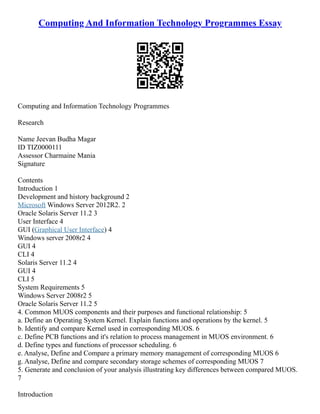 Computing And Information Technology Programmes Essay
Computing and Information Technology Programmes
Research
Name Jeevan Budha Magar
ID TIZ0000111
Assessor Charmaine Mania
Signature
Contents
Introduction 1
Development and history background 2
Microsoft Windows Server 2012R2. 2
Oracle Solaris Server 11.2 3
User Interface 4
GUI (Graphical User Interface) 4
Windows server 2008r2 4
GUI 4
CLI 4
Solaris Server 11.2 4
GUI 4
CLI 5
System Requirements 5
Windows Server 2008r2 5
Oracle Solaris Server 11.2 5
4. Common MUOS components and their purposes and functional relationship: 5
a. Define an Operating System Kernel. Explain functions and operations by the kernel. 5
b. Identify and compare Kernel used in corresponding MUOS. 6
c. Define PCB functions and it's relation to process management in MUOS environment. 6
d. Define types and functions of processor scheduling. 6
e. Analyse, Define and Compare a primary memory management of corresponding MUOS 6
g. Analyse, Define and compare secondary storage schemes of corresponding MUOS 7
5. Generate and conclusion of your analysis illustrating key differences between compared MUOS.
7
Introduction
 