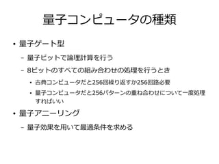 量子コンピュータの種類
● 量子ゲート型
– 量子ビットで論理計算を行う
– 8ビットのすべての組み合わせの処理を行うとき
● 古典コンピュータだと256回繰り返すか256回路必要
● 量子コンピュータだと256パターンの重ね合わせについて一度処理
すればいい
● 量子アニーリング
– 量子効果を用いて最適条件を求める
 