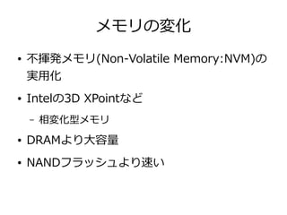 メモリの変化
● 不揮発メモリ(Non-Volatile Memory:NVM)の
実用化
● Intelの3D XPointなど
– 相変化型メモリ
● DRAMより大容量
● NANDフラッシュより速い
 