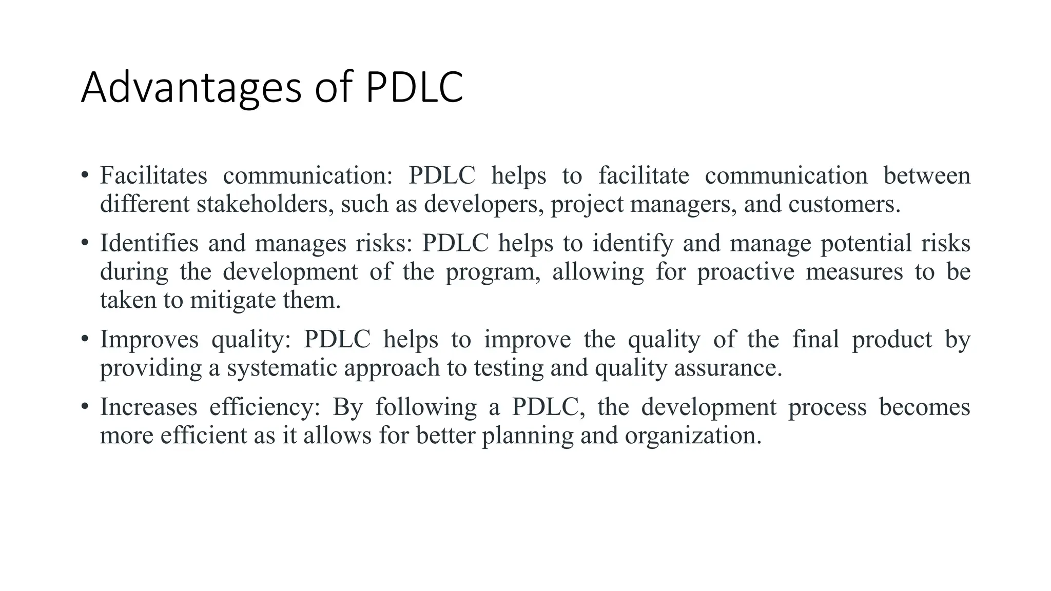 Advantages of PDLC
• Facilitates communication: PDLC helps to facilitate communication between
different stakeholders, such as developers, project managers, and customers.
• Identifies and manages risks: PDLC helps to identify and manage potential risks
during the development of the program, allowing for proactive measures to be
taken to mitigate them.
• Improves quality: PDLC helps to improve the quality of the final product by
providing a systematic approach to testing and quality assurance.
• Increases efficiency: By following a PDLC, the development process becomes
more efficient as it allows for better planning and organization.
 