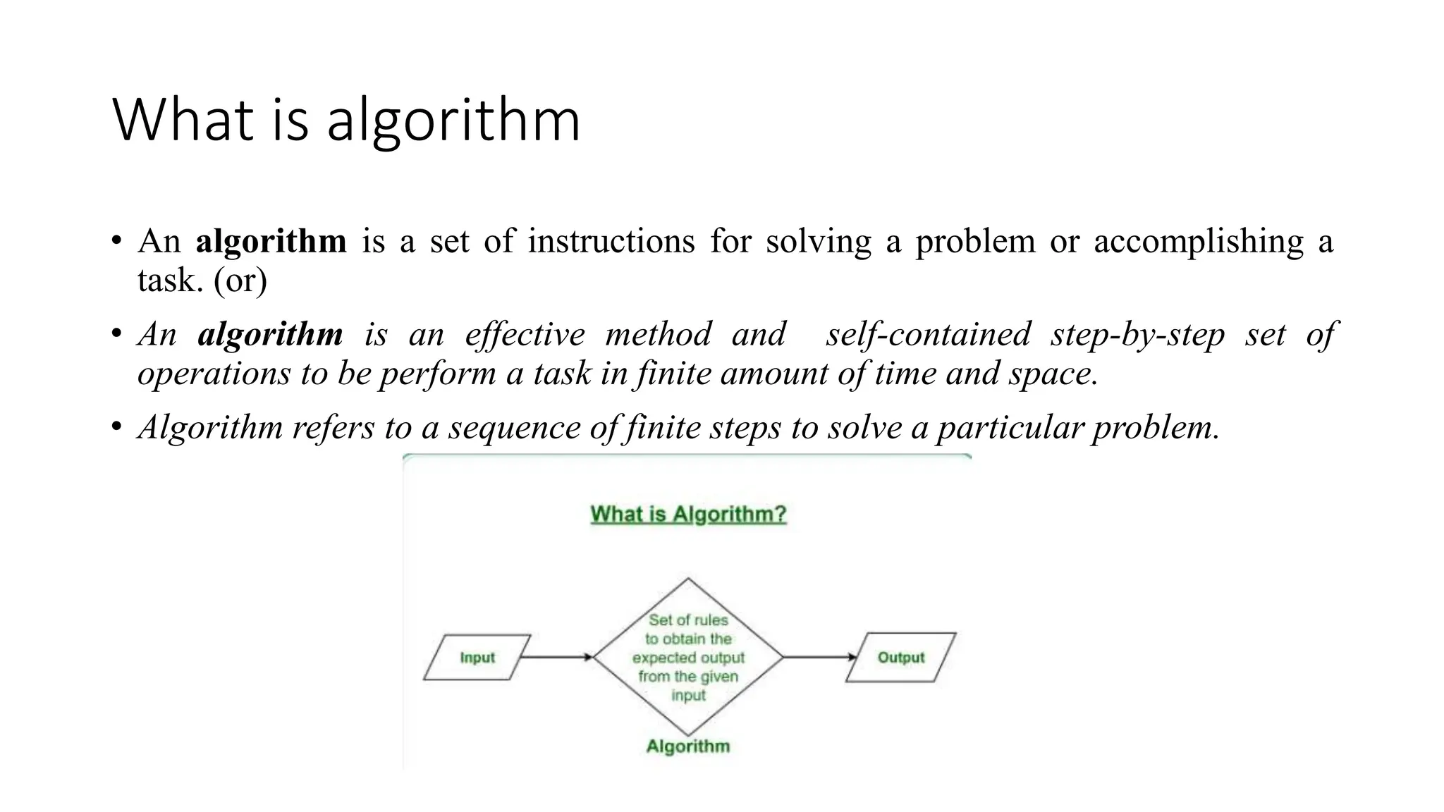 What is algorithm
• An algorithm is a set of instructions for solving a problem or accomplishing a
task. (or)
• An algorithm is an effective method and self-contained step-by-step set of
operations to be perform a task in finite amount of time and space.
• Algorithm refers to a sequence of finite steps to solve a particular problem.
 