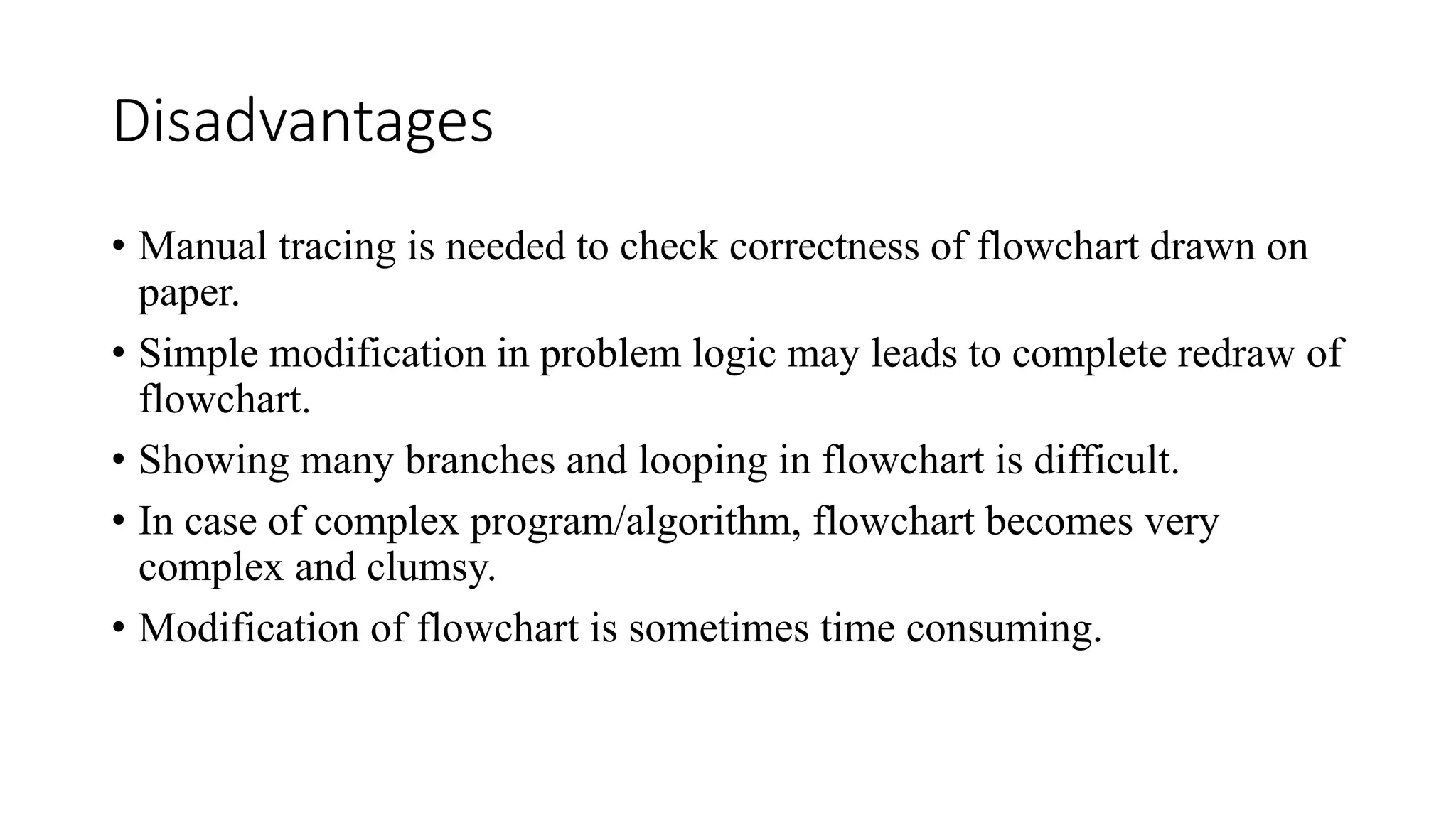 Disadvantages
• Manual tracing is needed to check correctness of flowchart drawn on
paper.
• Simple modification in problem logic may leads to complete redraw of
flowchart.
• Showing many branches and looping in flowchart is difficult.
• In case of complex program/algorithm, flowchart becomes very
complex and clumsy.
• Modification of flowchart is sometimes time consuming.
 