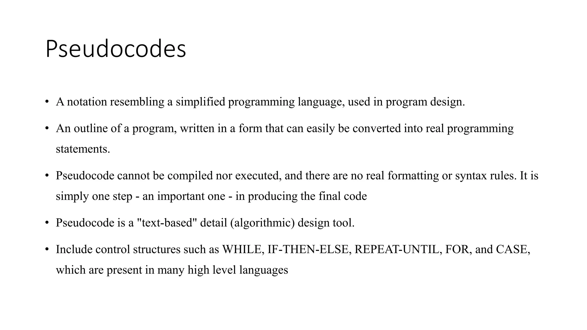 Pseudocodes
• A notation resembling a simplified programming language, used in program design.
• An outline of a program, written in a form that can easily be converted into real programming
statements.
• Pseudocode cannot be compiled nor executed, and there are no real formatting or syntax rules. It is
simply one step - an important one - in producing the final code
• Pseudocode is a "text-based" detail (algorithmic) design tool.
• Include control structures such as WHILE, IF-THEN-ELSE, REPEAT-UNTIL, FOR, and CASE,
which are present in many high level languages
 