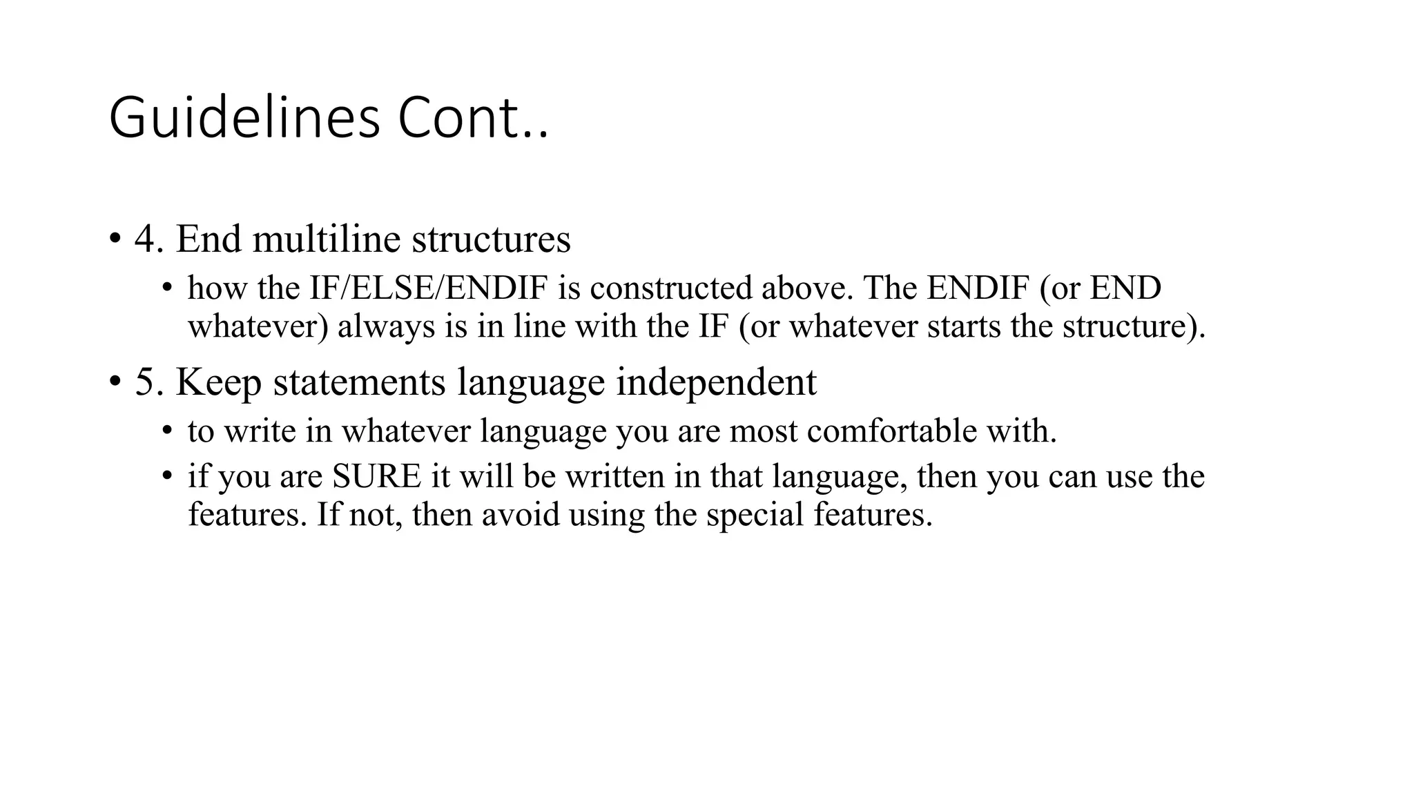 Guidelines Cont..
• 4. End multiline structures
• how the IF/ELSE/ENDIF is constructed above. The ENDIF (or END
whatever) always is in line with the IF (or whatever starts the structure).
• 5. Keep statements language independent
• to write in whatever language you are most comfortable with.
• if you are SURE it will be written in that language, then you can use the
features. If not, then avoid using the special features.
 