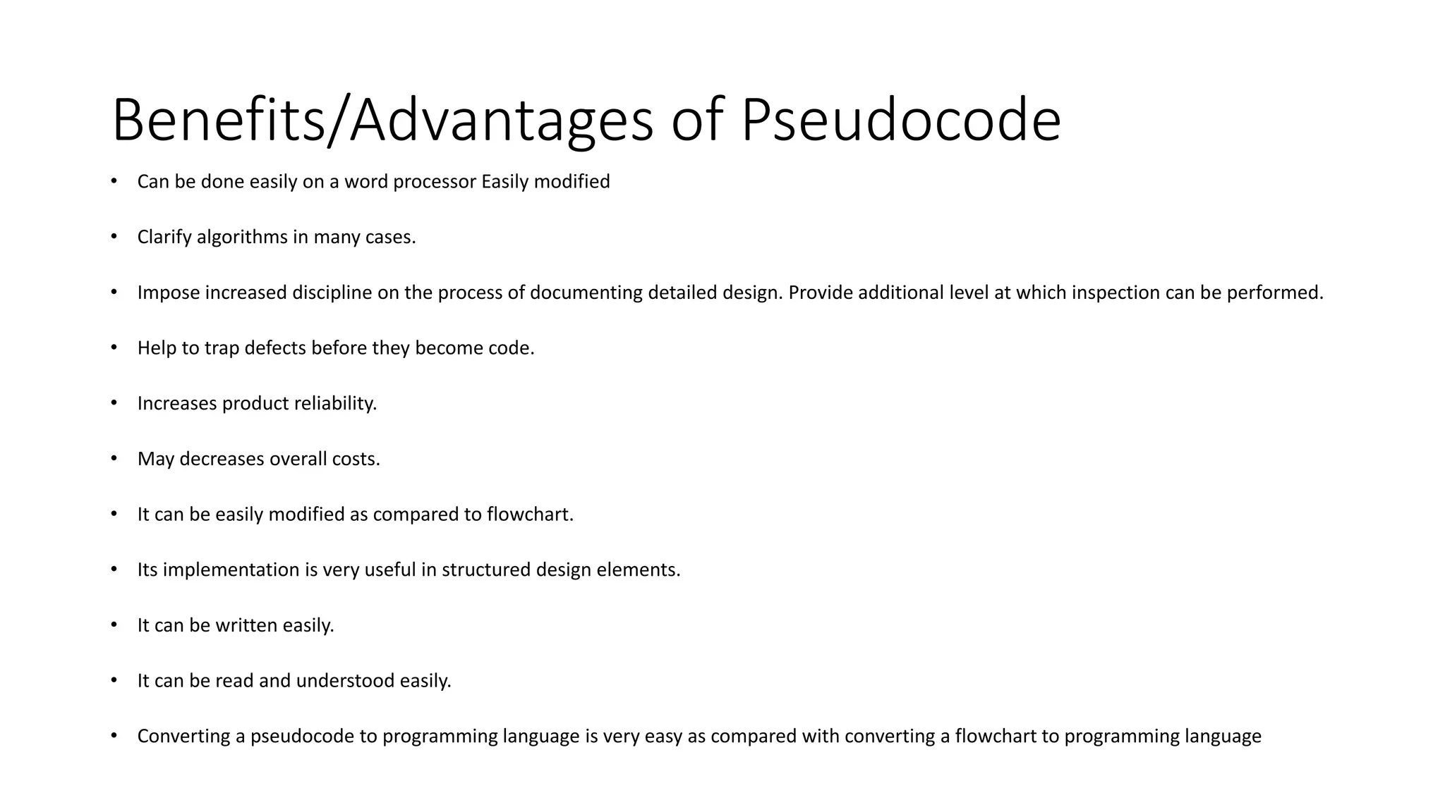 Benefits/Advantages of Pseudocode
• Can be done easily on a word processor Easily modified
• Clarify algorithms in many cases.
• Impose increased discipline on the process of documenting detailed design. Provide additional level at which inspection can be performed.
• Help to trap defects before they become code.
• Increases product reliability.
• May decreases overall costs.
• It can be easily modified as compared to flowchart.
• Its implementation is very useful in structured design elements.
• It can be written easily.
• It can be read and understood easily.
• Converting a pseudocode to programming language is very easy as compared with converting a flowchart to programming language
 