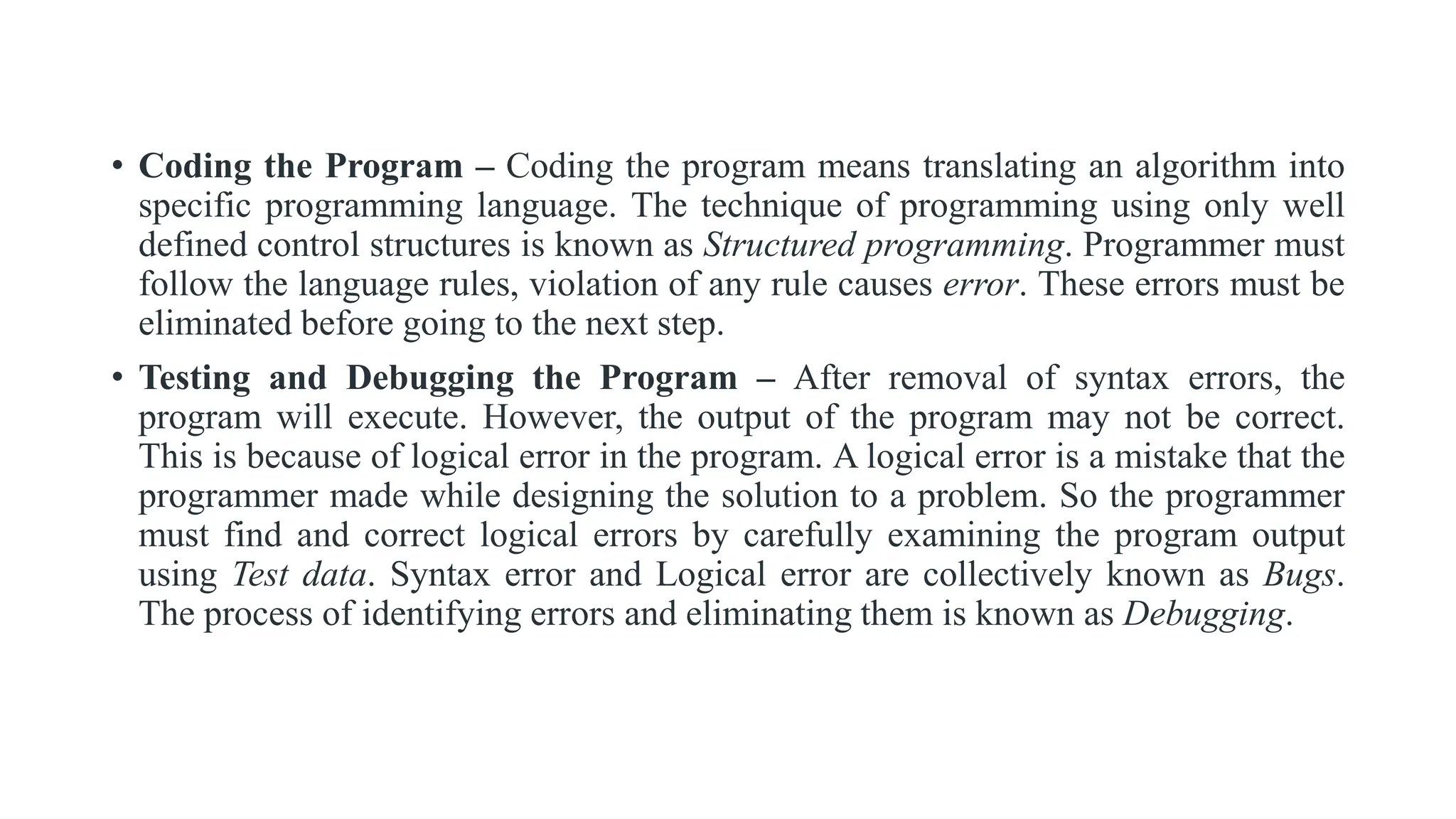 • Coding the Program – Coding the program means translating an algorithm into
specific programming language. The technique of programming using only well
defined control structures is known as Structured programming. Programmer must
follow the language rules, violation of any rule causes error. These errors must be
eliminated before going to the next step.
• Testing and Debugging the Program – After removal of syntax errors, the
program will execute. However, the output of the program may not be correct.
This is because of logical error in the program. A logical error is a mistake that the
programmer made while designing the solution to a problem. So the programmer
must find and correct logical errors by carefully examining the program output
using Test data. Syntax error and Logical error are collectively known as Bugs.
The process of identifying errors and eliminating them is known as Debugging.
 