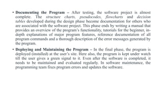 • Documenting the Program – After testing, the software project is almost
complete. The structure charts, pseudocodes, flowcharts and decision
tables developed during the design phase become documentation for others who
are associated with the software project. This phase ends by writing a manual that
provides an overview of the program’s functionality, tutorials for the beginner, in-
depth explanations of major program features, reference documentation of all
program commands and a thorough description of the error messages generated by
the program.
• Deploying and Maintaining the Program – In the final phase, the program is
deployed (installed) at the user’s site. Here also, the program is kept under watch
till the user gives a green signal to it. Even after the software is completed, it
needs to be maintained and evaluated regularly. In software maintenance, the
programming team fixes program errors and updates the software.
 
