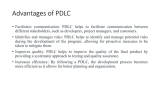 Advantages of PDLC
• Facilitates communication: PDLC helps to facilitate communication between
different stakeholders, such as developers, project managers, and customers.
• Identifies and manages risks: PDLC helps to identify and manage potential risks
during the development of the program, allowing for proactive measures to be
taken to mitigate them.
• Improves quality: PDLC helps to improve the quality of the final product by
providing a systematic approach to testing and quality assurance.
• Increases efficiency: By following a PDLC, the development process becomes
more efficient as it allows for better planning and organization.
 