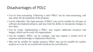 Disadvantages of PDLC
• Can be time-consuming: Following a strict PDLC can be time-consuming, and
may delay the development of the program.
• Can be inflexible: The rigid structure of PDLC may not be suitable for all types of
software development projects, and may limit the ability to incorporate changes or
new ideas.
• Can be costly: Implementing a PDLC may require additional resources and
budget, which can be costly for organizations.
• Can be complex: PDLC can be complex, and may require a certain level of
expertise and knowledge to implement effectively.
• May not be suitable for smaller projects: PDLC may not be suitable for smaller
projects as it can be an overkill and would not be cost-effective.
 