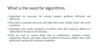 What is the need for algorithms
1.Algorithms are necessary for solving complex problems efficiently and
effectively.
2.They help to automate processes and make them more reliable, faster, and easier
to perform.
3.Algorithms also enable computers to perform tasks that would be difficult or
impossible for humans to do manually.
4.They are used in various fields such as mathematics, computer science,
engineering, finance, and many others to optimize processes, analyze data, make
predictions, and provide solutions to problems.
 