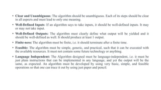 • Clear and Unambiguous: The algorithm should be unambiguous. Each of its steps should be clear
in all aspects and must lead to only one meaning.
• Well-Defined Inputs: If an algorithm says to take inputs, it should be well-defined inputs. It may
or may not take input.
• Well-Defined Outputs: The algorithm must clearly define what output will be yielded and it
should be well-defined as well. It should produce at least 1 output.
• Finite-ness: The algorithm must be finite, i.e. it should terminate after a finite time.
• Feasible: The algorithm must be simple, generic, and practical, such that it can be executed with
the available resources. It must not contain some future technology or anything.
• Language Independent: The Algorithm designed must be language-independent, i.e. it must be
just plain instructions that can be implemented in any language, and yet the output will be the
same, as expected. An algorithm must be developed by using very basic, simple, and feasible
operations so that one can trace it out by using just paper and pencil.
 