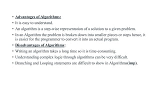 • Advantages of Algorithms:
• It is easy to understand.
• An algorithm is a step-wise representation of a solution to a given problem.
• In an Algorithm the problem is broken down into smaller pieces or steps hence, it
is easier for the programmer to convert it into an actual program.
• Disadvantages of Algorithms:
• Writing an algorithm takes a long time so it is time-consuming.
• Understanding complex logic through algorithms can be very difficult.
• Branching and Looping statements are difficult to show in Algorithms(imp).
 