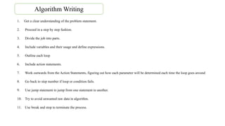 1. Get a clear understanding of the problem statement.
2. Proceed in a step by step fashion.
3. Divide the job into parts.
4. Include variables and their usage and define expressions.
5. Outline each loop
6. Include action statements.
7. Work outwards from the Action Statements, figuring out how each parameter will be determined each time the loop goes around
8. Go back to step number if loop or condition fails.
9. Use jump statement to jump from one statement to another.
10. Try to avoid unwanted raw data in algorithm.
11. Use break and stop to terminate the process.
Algorithm Writing
 