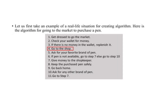 • Let us first take an example of a real-life situation for creating algorithm. Here is
the algorithm for going to the market to purchase a pen.
 