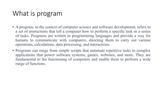 What is program
• A program, in the context of computer science and software development, refers to
a set of instructions that tell a computer how to perform a specific task or a series
of tasks. Programs are written in programming languages and provide a way for
humans to communicate with computers, directing them to carry out various
operations, calculations, data processing, and interactions.
• Programs can range from simple scripts that automate repetitive tasks to complex
applications that power software systems, games, websites, and more. They are
fundamental to the functioning of computers and enable them to perform a wide
range of functions.
 