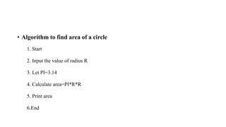 • Algorithm to find area of a circle
1. Start
2. Input the value of radius R
3. Let PI=3.14
4. Calculate area=PI*R*R
5. Print area
6.End
 