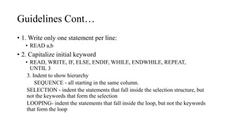 Guidelines Cont…
• 1. Write only one statement per line:
• READ a,b
• 2. Capitalize initial keyword
• READ, WRITE, IF, ELSE, ENDIF, WHILE, ENDWHILE, REPEAT,
UNTIL 3
3. Indent to show hierarchy
SEQUENCE - all starting in the same column.
SELECTION - indent the statements that fall inside the selection structure, but
not the keywords that form the selection
LOOPING- indent the statements that fall inside the loop, but not the keywords
that form the loop
 