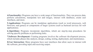 4.Functionality: Programs can have a wide range of functionalities. They can process data,
perform calculations, manipulate text and images, interact with databases, create user
interfaces, and more.
5.Applications: Programs can be standalone applications (such as word processors, web
browsers, and games) or components of larger systems (such as backend services for web
applications).
6.Algorithms: Programs incorporate algorithms, which are step-by-step procedures for
solving specific problems or performing tasks.
7.Software Development: Creating programs involves the software development process,
which includes phases like analysis, design, coding, testing, deployment, and maintenance.
8.User Interaction: Many programs have user interfaces that allow users to interact with
the software, providing input and receiving output.
 