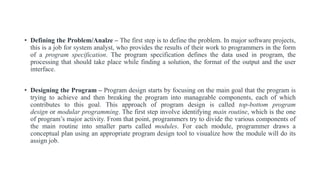 • Defining the Problem/Analze – The first step is to define the problem. In major software projects,
this is a job for system analyst, who provides the results of their work to programmers in the form
of a program specification. The program specification defines the data used in program, the
processing that should take place while finding a solution, the format of the output and the user
interface.
• Designing the Program – Program design starts by focusing on the main goal that the program is
trying to achieve and then breaking the program into manageable components, each of which
contributes to this goal. This approach of program design is called top-bottom program
design or modular programming. The first step involve identifying main routine, which is the one
of program’s major activity. From that point, programmers try to divide the various components of
the main routine into smaller parts called modules. For each module, programmer draws a
conceptual plan using an appropriate program design tool to visualize how the module will do its
assign job.
 