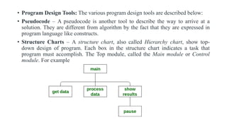 • Program Design Tools: The various program design tools are described below:
• Pseudocode – A pseudocode is another tool to describe the way to arrive at a
solution. They are different from algorithm by the fact that they are expressed in
program language like constructs.
• Structure Charts – A structure chart, also called Hierarchy chart, show top-
down design of program. Each box in the structure chart indicates a task that
program must accomplish. The Top module, called the Main module or Control
module. For example
 