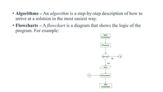 • Algorithms – An algorithm is a step-by-step description of how to
arrive at a solution in the most easiest way.
• Flowcharts – A flowchart is a diagram that shows the logic of the
program. For example:
 