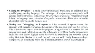 • Coding the Program – Coding the program means translating an algorithm into
specific programming language. The technique of programming using only well
defined control structures is known as Structured programming. Programmer must
follow the language rules, violation of any rule causes error. These errors must be
eliminated before going to the next step.
• Testing and Debugging the Program – After removal of syntax errors, the
program will execute. However, the output of the program may not be correct.
This is because of logical error in the program. A logical error is a mistake that the
programmer made while designing the solution to a problem. So the programmer
must find and correct logical errors by carefully examining the program output
using Test data. Syntax error and Logical error are collectively known as Bugs.
The process of identifying errors and eliminating them is known as Debugging.
 