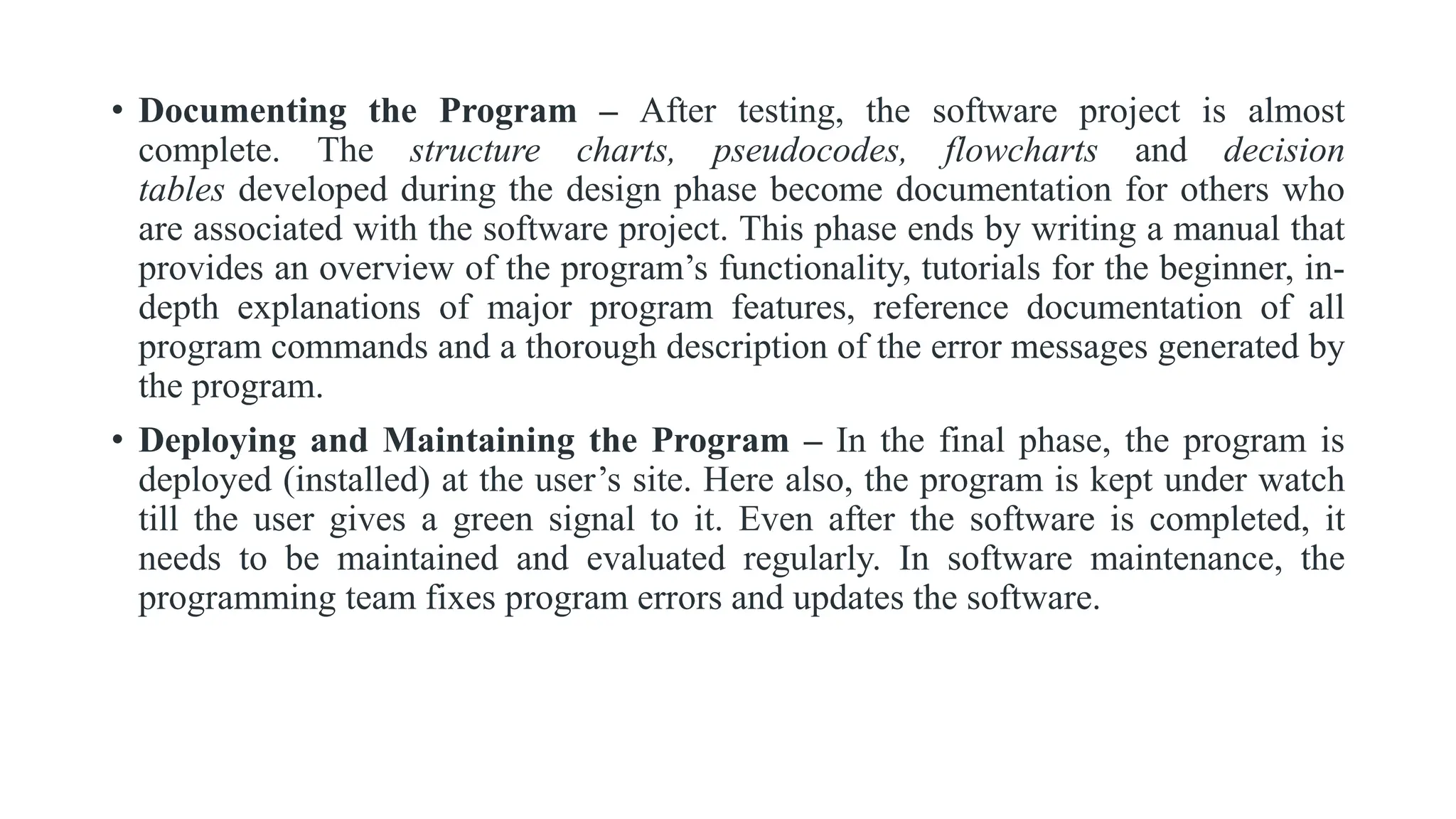 • Documenting the Program – After testing, the software project is almost
complete. The structure charts, pseudocodes, flowcharts and decision
tables developed during the design phase become documentation for others who
are associated with the software project. This phase ends by writing a manual that
provides an overview of the program’s functionality, tutorials for the beginner, in-
depth explanations of major program features, reference documentation of all
program commands and a thorough description of the error messages generated by
the program.
• Deploying and Maintaining the Program – In the final phase, the program is
deployed (installed) at the user’s site. Here also, the program is kept under watch
till the user gives a green signal to it. Even after the software is completed, it
needs to be maintained and evaluated regularly. In software maintenance, the
programming team fixes program errors and updates the software.
 