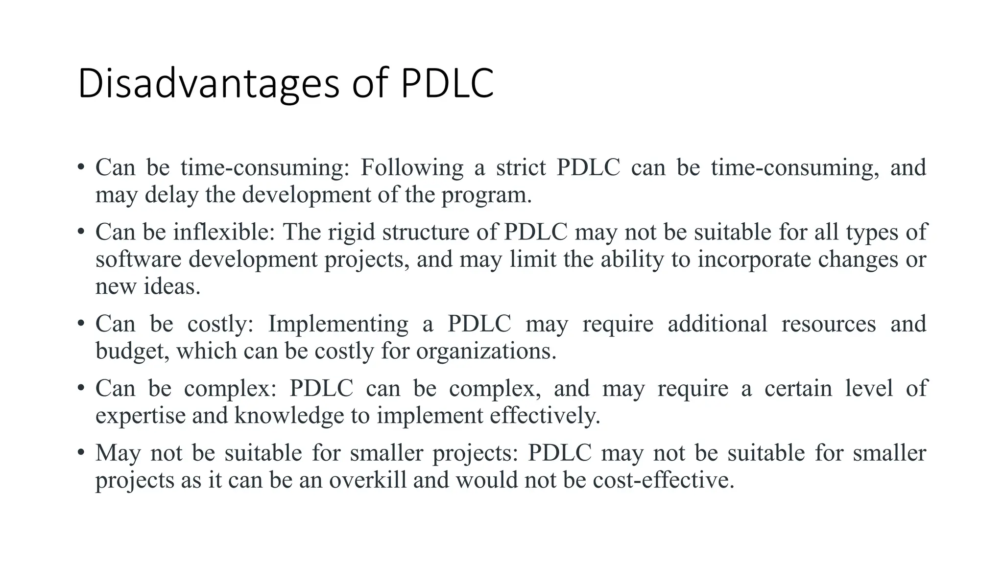 Disadvantages of PDLC
• Can be time-consuming: Following a strict PDLC can be time-consuming, and
may delay the development of the program.
• Can be inflexible: The rigid structure of PDLC may not be suitable for all types of
software development projects, and may limit the ability to incorporate changes or
new ideas.
• Can be costly: Implementing a PDLC may require additional resources and
budget, which can be costly for organizations.
• Can be complex: PDLC can be complex, and may require a certain level of
expertise and knowledge to implement effectively.
• May not be suitable for smaller projects: PDLC may not be suitable for smaller
projects as it can be an overkill and would not be cost-effective.
 