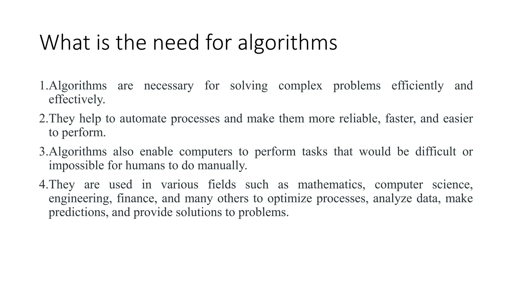 What is the need for algorithms
1.Algorithms are necessary for solving complex problems efficiently and
effectively.
2.They help to automate processes and make them more reliable, faster, and easier
to perform.
3.Algorithms also enable computers to perform tasks that would be difficult or
impossible for humans to do manually.
4.They are used in various fields such as mathematics, computer science,
engineering, finance, and many others to optimize processes, analyze data, make
predictions, and provide solutions to problems.
 
