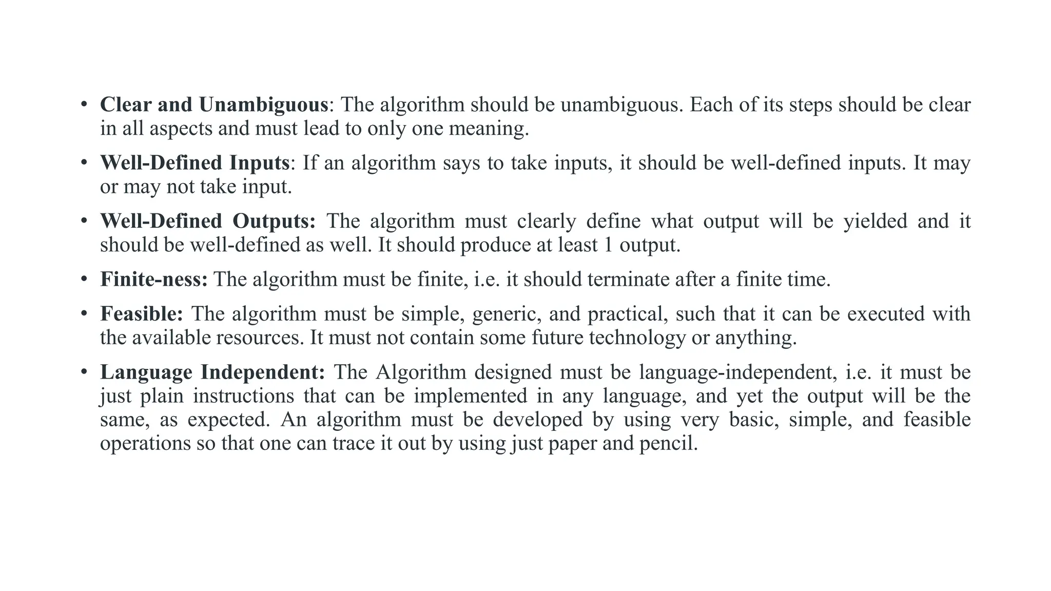 • Clear and Unambiguous: The algorithm should be unambiguous. Each of its steps should be clear
in all aspects and must lead to only one meaning.
• Well-Defined Inputs: If an algorithm says to take inputs, it should be well-defined inputs. It may
or may not take input.
• Well-Defined Outputs: The algorithm must clearly define what output will be yielded and it
should be well-defined as well. It should produce at least 1 output.
• Finite-ness: The algorithm must be finite, i.e. it should terminate after a finite time.
• Feasible: The algorithm must be simple, generic, and practical, such that it can be executed with
the available resources. It must not contain some future technology or anything.
• Language Independent: The Algorithm designed must be language-independent, i.e. it must be
just plain instructions that can be implemented in any language, and yet the output will be the
same, as expected. An algorithm must be developed by using very basic, simple, and feasible
operations so that one can trace it out by using just paper and pencil.
 