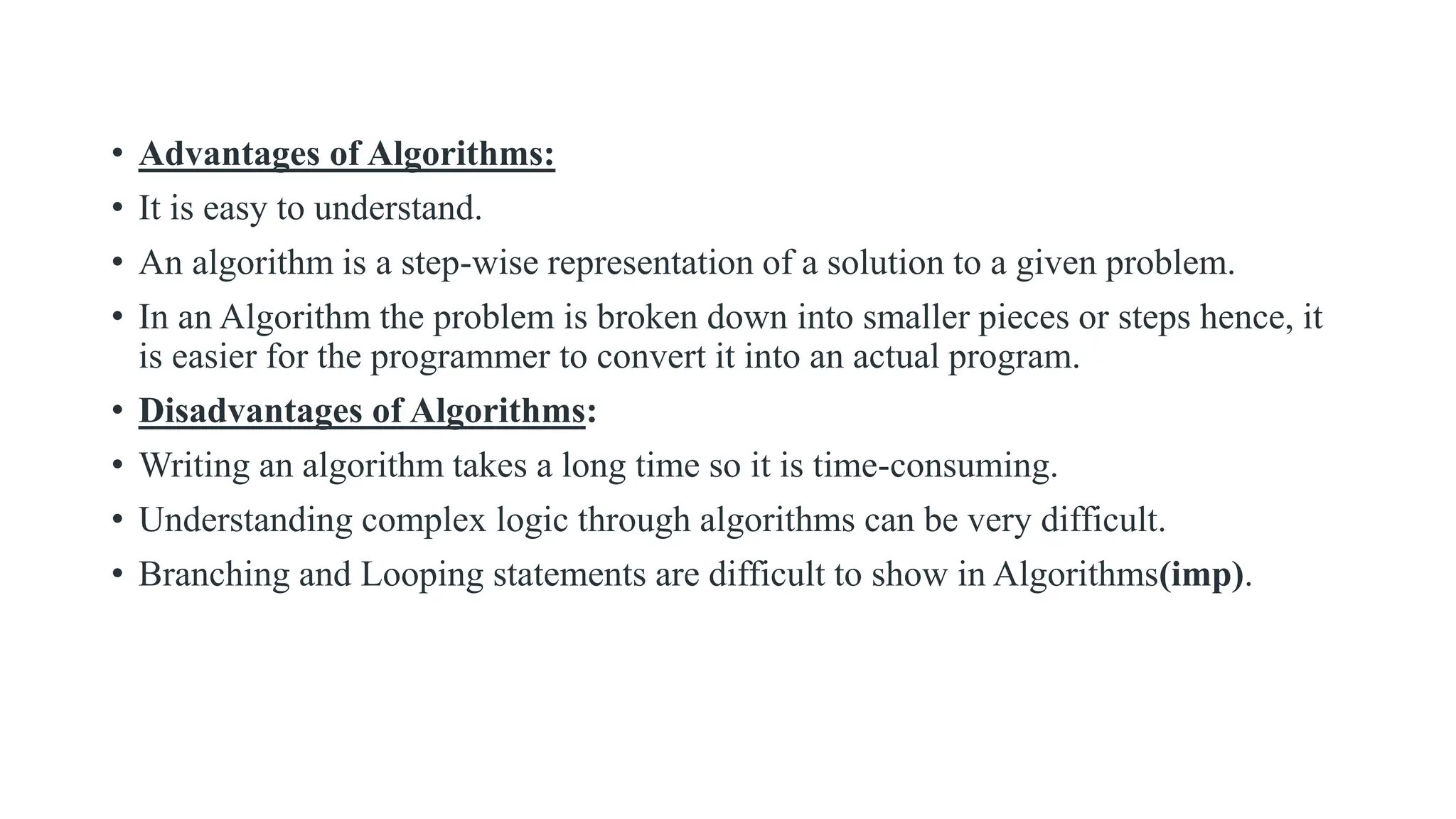 • Advantages of Algorithms:
• It is easy to understand.
• An algorithm is a step-wise representation of a solution to a given problem.
• In an Algorithm the problem is broken down into smaller pieces or steps hence, it
is easier for the programmer to convert it into an actual program.
• Disadvantages of Algorithms:
• Writing an algorithm takes a long time so it is time-consuming.
• Understanding complex logic through algorithms can be very difficult.
• Branching and Looping statements are difficult to show in Algorithms(imp).
 