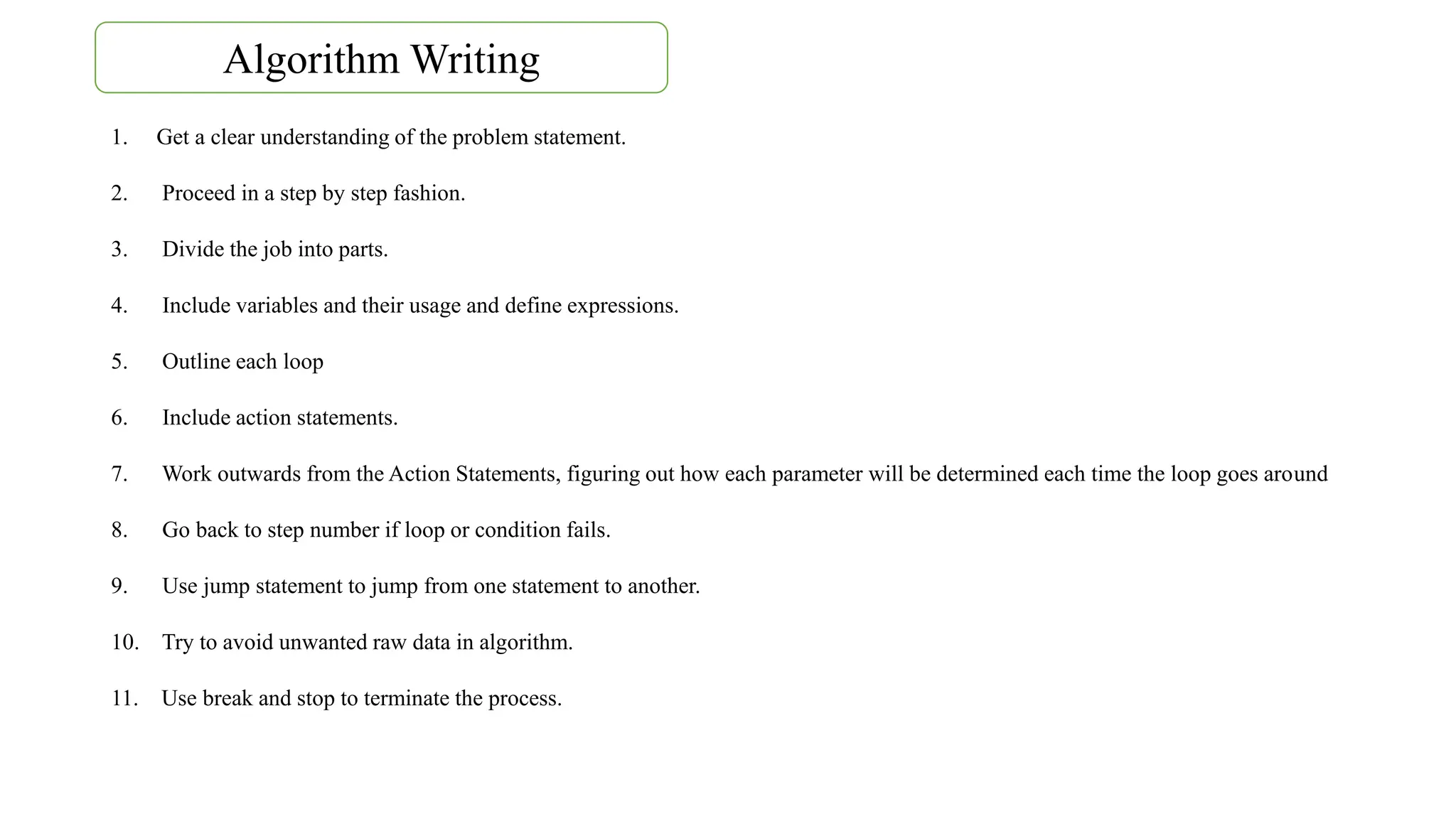 1. Get a clear understanding of the problem statement.
2. Proceed in a step by step fashion.
3. Divide the job into parts.
4. Include variables and their usage and define expressions.
5. Outline each loop
6. Include action statements.
7. Work outwards from the Action Statements, figuring out how each parameter will be determined each time the loop goes around
8. Go back to step number if loop or condition fails.
9. Use jump statement to jump from one statement to another.
10. Try to avoid unwanted raw data in algorithm.
11. Use break and stop to terminate the process.
Algorithm Writing
 