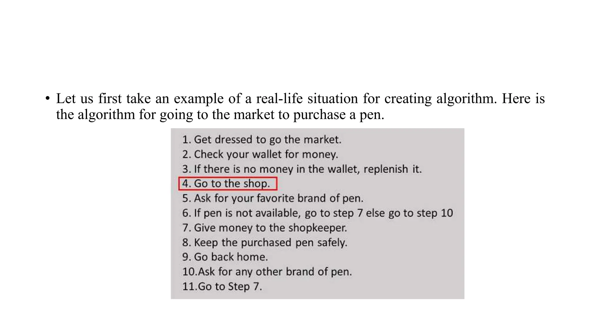 • Let us first take an example of a real-life situation for creating algorithm. Here is
the algorithm for going to the market to purchase a pen.
 