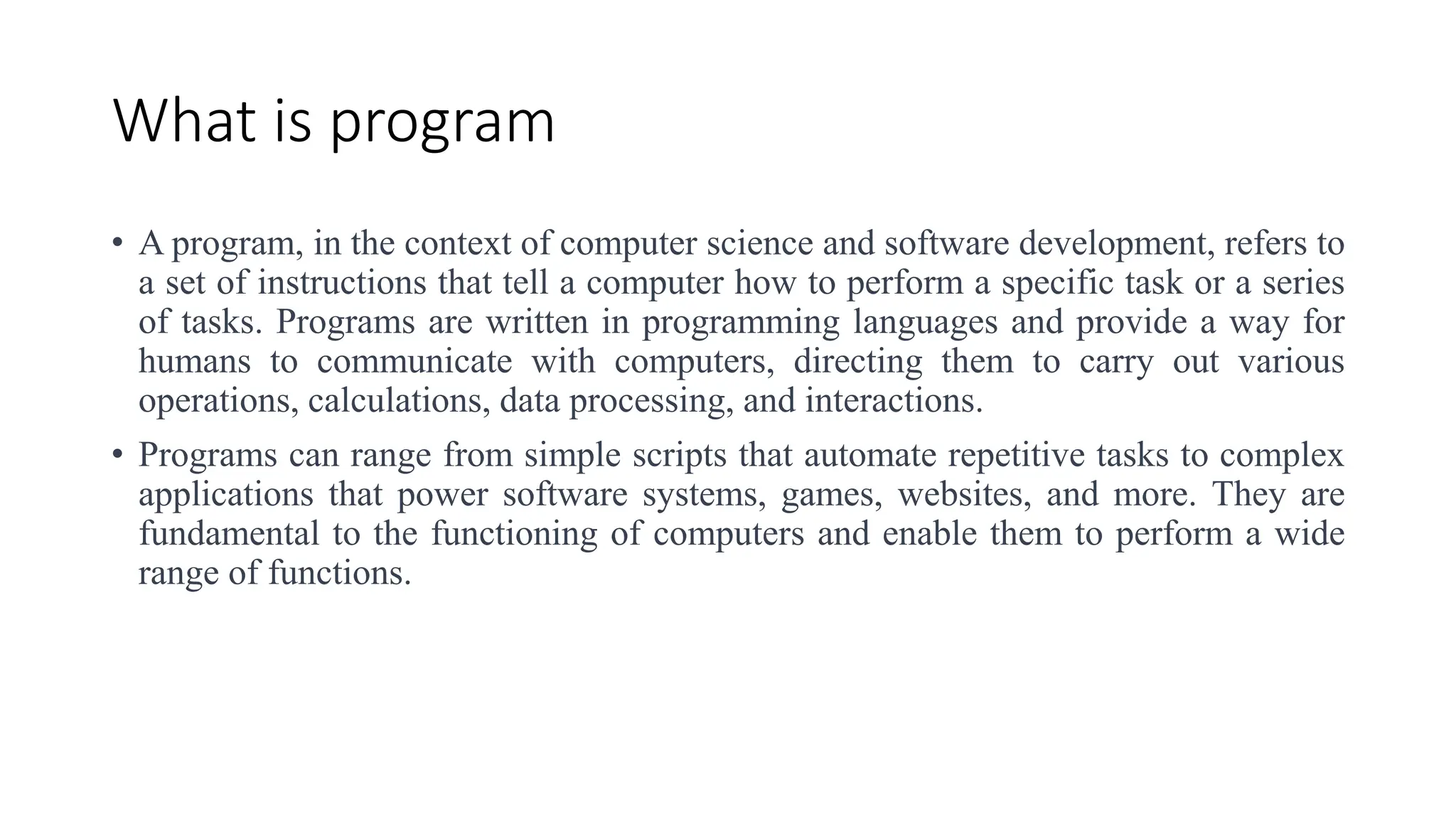 What is program
• A program, in the context of computer science and software development, refers to
a set of instructions that tell a computer how to perform a specific task or a series
of tasks. Programs are written in programming languages and provide a way for
humans to communicate with computers, directing them to carry out various
operations, calculations, data processing, and interactions.
• Programs can range from simple scripts that automate repetitive tasks to complex
applications that power software systems, games, websites, and more. They are
fundamental to the functioning of computers and enable them to perform a wide
range of functions.
 