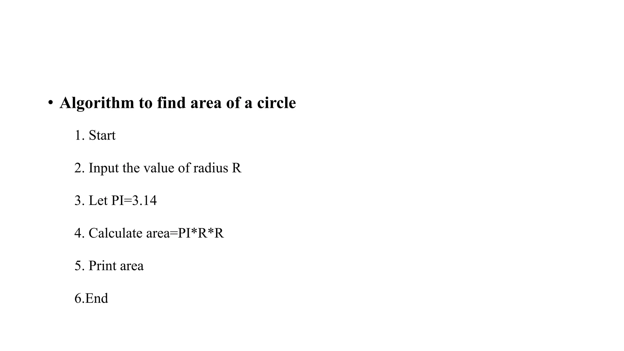 • Algorithm to find area of a circle
1. Start
2. Input the value of radius R
3. Let PI=3.14
4. Calculate area=PI*R*R
5. Print area
6.End
 