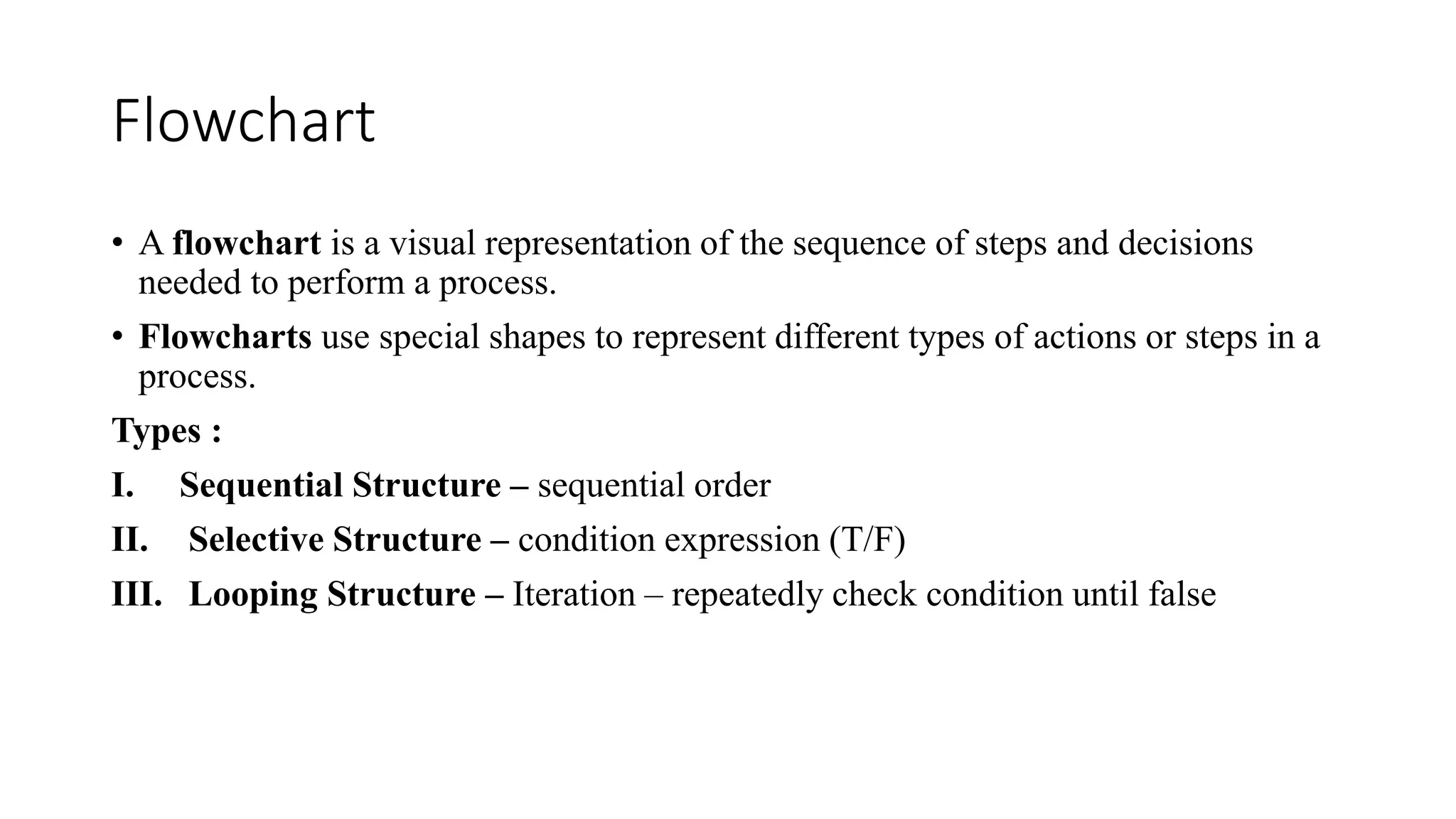 Flowchart
• A flowchart is a visual representation of the sequence of steps and decisions
needed to perform a process.
• Flowcharts use special shapes to represent different types of actions or steps in a
process.
Types :
I. Sequential Structure – sequential order
II. Selective Structure – condition expression (T/F)
III. Looping Structure – Iteration – repeatedly check condition until false
 