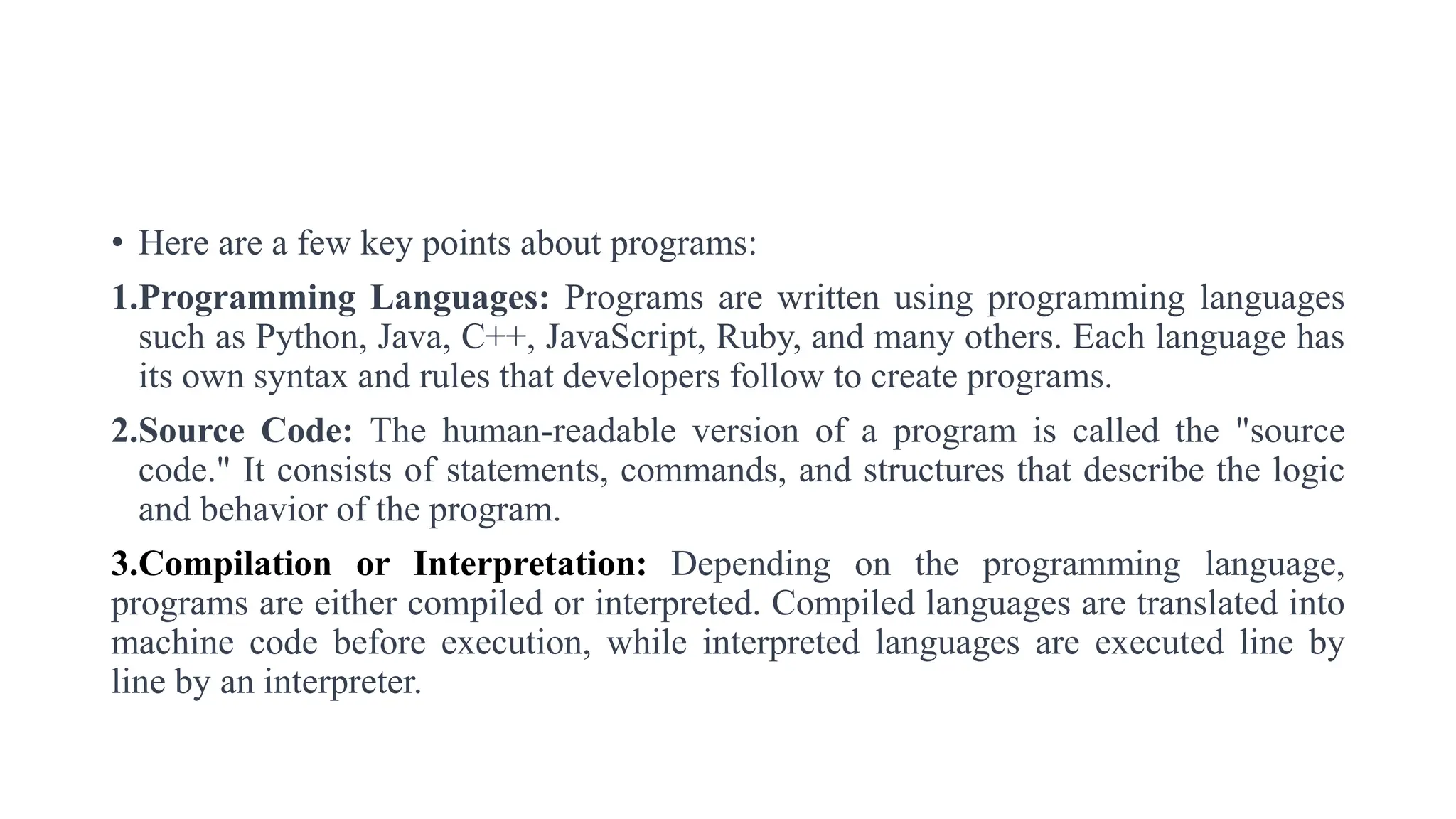 • Here are a few key points about programs:
1.Programming Languages: Programs are written using programming languages
such as Python, Java, C++, JavaScript, Ruby, and many others. Each language has
its own syntax and rules that developers follow to create programs.
2.Source Code: The human-readable version of a program is called the "source
code." It consists of statements, commands, and structures that describe the logic
and behavior of the program.
3.Compilation or Interpretation: Depending on the programming language,
programs are either compiled or interpreted. Compiled languages are translated into
machine code before execution, while interpreted languages are executed line by
line by an interpreter.
 